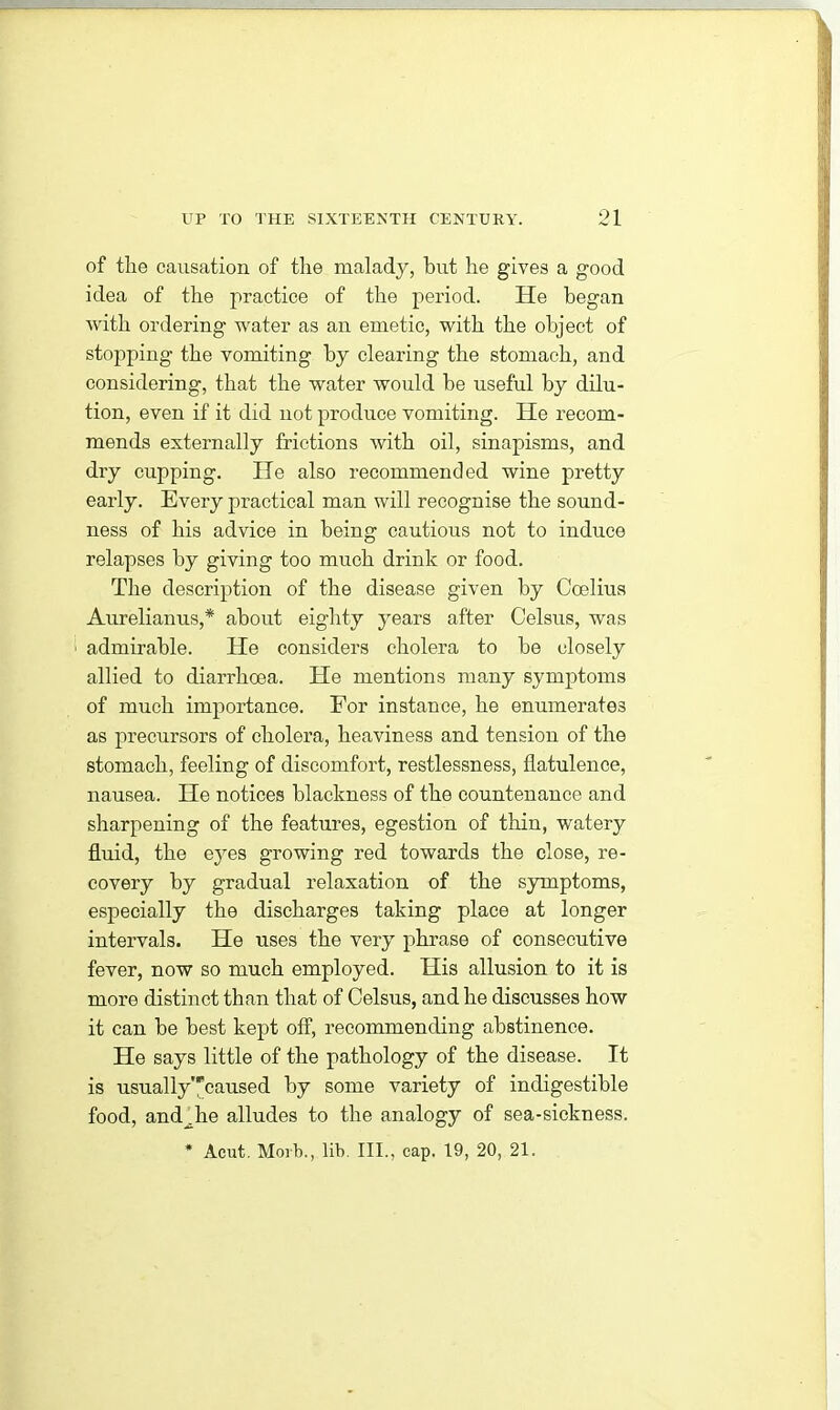 of tlie causation of tlie malady, but he gives a good idea of the practice of the period. He began with ordering water as an emetic, with the object of stopping the vomiting by clearing the stomach, and considering, that the water would be useful by dilu- tion, even if it did not produce vomiting. He recom- mends externally frictions with oil, sinapisms, and dry cupping. He also recommended wine pretty early. Every practical man will recognise the sound- ness of his advice in being cautious not to induce relapses by giving too much drink or food. The description of the disease given by Coelius Aurelianus,* about eighty years after Celsus, was ' admirable. He considers cholera to be closely allied to diarrhoea. He mentions many symptoms of much importance. For instance, he enumerates as precursors of cholera, heaviness and tension of the stomach, feeling of discomfort, restlessness, flatulence, nausea. He notices blackness of the countenance and sharpening of the features, egestion of thin, watery fluid, the eyes growing red towards the close, re- covery by gradual relaxation of the symptoms, especially the discharges taking place at longer intervals. He uses the very phrase of consecutive fever, now so much employed. His allusion to it is more distinct than that of Celsus, and he discusses how it can be best kept off, recommending abstinence. He says little of the pathology of the disease. It is usually’,'caused by some variety of indigestible food, and .he alludes to the analogy of sea-sickness. * Acut. Morb., lib. III., cap. 19, 20, 21.