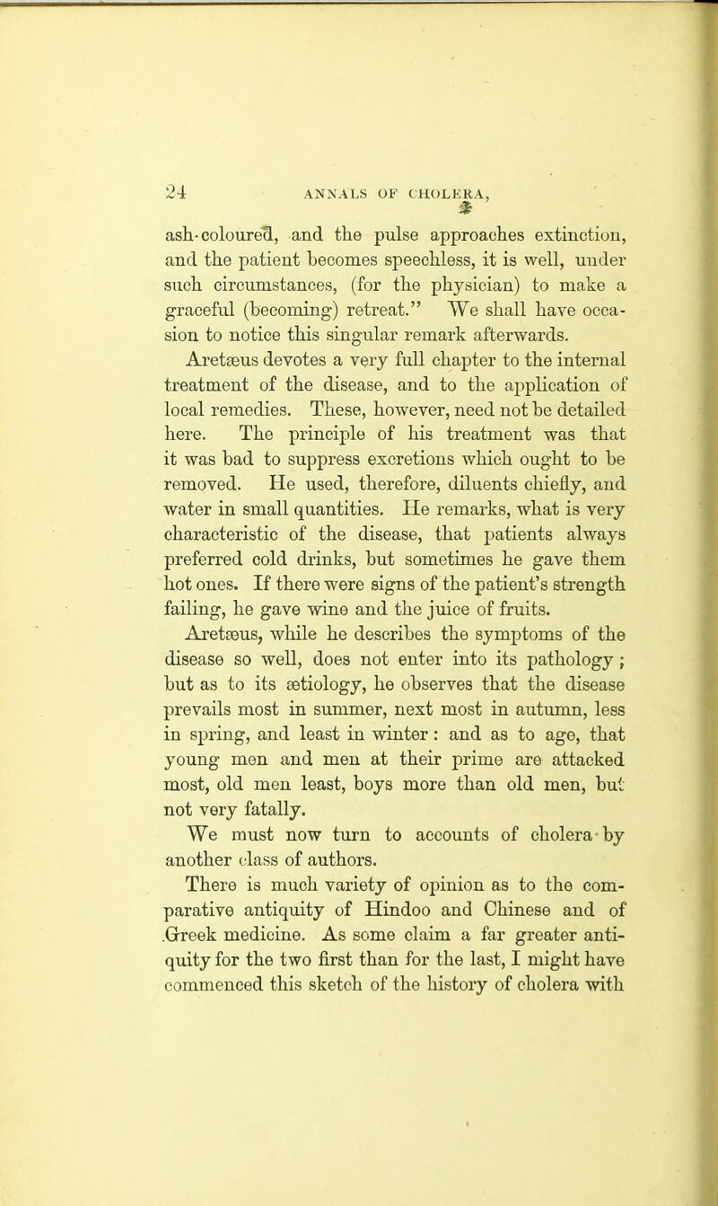 # ash-coloured, and the pulse approaches extinction, and the patient becomes speechless, it is well, under such circumstances, (for the physician) to make a graceful (becoming) retreat.” We shall have occa- sion to notice this singular remark afterwards. Aretaeus devotes a very full chapter to the internal treatment of the disease, and to the application of local remedies. These, however, need not be detailed here. The principle of his treatment was that it was bad to suppress excretions which ought to be removed. He used, therefore, diluents chiefly, and water in small quantities. He remarks, what is very characteristic of the disease, that patients always preferred cold drinks, but sometimes he gave them hot ones. If there were signs of the patient’s strength failing, he gave wine and the juice of fruits. Aretaeus, while he describes the symptoms of the disease so well, does not enter into its pathology ; but as to its aetiology, he observes that the disease prevails most in summer, next most in autumn, less in spring, and least in winter: and as to age, that young men and men at their prime are attacked most, old men least, boys more than old men, but not very fatally. We must now turn to accounts of cholera by another class of authors. There is much variety of opinion as to the com- parative antiquity of Hindoo and Chinese and of .Greek medicine. As some claim a far greater anti- quity for the two first than for the last, I might have commenced this sketch of the history of cholera with