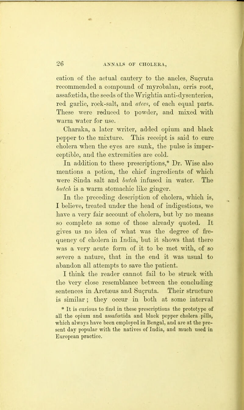 cation of tlie actual cautery to tlie ancles, Su9ruta recommended a compound of myrobalan, orris root, assafoetida, the seeds of the Wriglitia anti-dysenterica, red garlic, rock-salt, and atees, of each equal parts. These were reduced to powder, and mixed with warm water for use. Charaka, a later writer, added opium and black pepper to the mixture. This receipt is said to cure cholera when the eyes are sunk, the pulse is imper- ceptible, and the extremities are cold. In addition to these prescriptions,* Dr. Wise also mentions a potion, the chief ingredients of which were Sinda salt and hutch infused in water. The hutch is a warm stomachic like ginger. In the preceding description of cholera, which is, I believe, treated under the head of indigestions, we have a very fair account of cholera, but by no means so complete as some of those already quoted. It gives us no idea of what was the degree of fre- quency of cholera in India, but it shows that there was a very acute form of it to be met with, of so severe a nature, that in the end it was usual to abandon all attempts to save the patient. I think the reader cannot fail to be struck with the very close resemblance between the concluding- sentences in Aretoous and Suyruta. Their structure is similar; they occur in both at some interval * It is curious to find in these prescriptions the prototype of all the opium and assafoetida and black pepper cholera pills, which always have been employed in Bengal, and are at the pre- sent day popular with the natives of India, and much used in European practice.