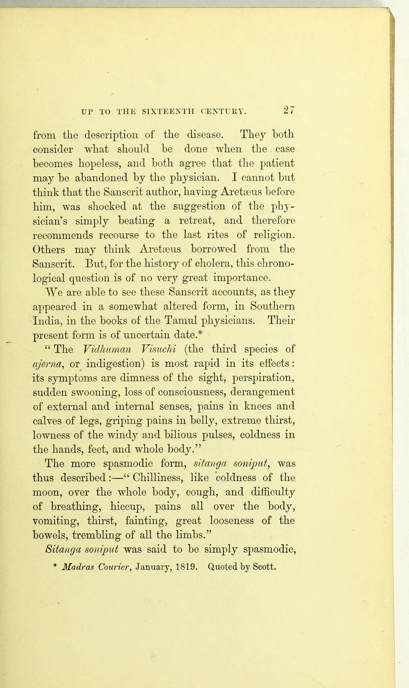 from tlie description of the disease. They both consider what should he done when the case becomes hopeless, and both agree that the patient may be abandoned by the physician. I cannot but think that the Sanscrit author, having Areteus before him, was shocked at the suggestion of the-phy- sician’s simply beating a retreat, and therefore recommends recourse to the last rites of religion. Others may think Arete us borrowed from the Sanscrit. But, for the history of cholera, this chrono- logical question is of no very great importance. We are able to see these Sanscrit accounts, as they appeared in a somewhat altered form, in Southern India, in the books of the Tamul physicians. Their present form is of uncertain date.* “ The Vidhuman Visuchi (the third species of ajerna, or indigestion) is most rapid in its effects: its symptoms are dimness of the sight, perspiration, sudden swooning, loss of consciousness, derangement of external and internal senses, pains in knees and calves of legs, griping pains in belly, extreme thirst, lowness of the windy and bilious pulses, coldness in the hands, feet, and whole body.” The more spasmodic form, sitanga soniput, was thus described:—“ Chilliness, like coldness of the moon, over the whole body, cough, and difficulty of breathing, hiccup, pains all over the body, vomiting, thirst, fainting, great looseness of the bowels, trembling of all the limbs.” Sitanga soniput was said to be simply spasmodic, * Madras Courier, January, 1819. Quoted by Scott.