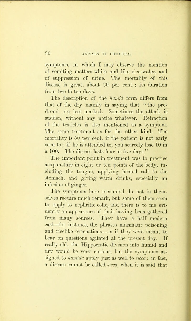 symptoms, in which I may observe the mention of vomiting matters white and like rice-water, and of suppression of urine. The mortality of this disease is great, about 20 per cent.; its duration from two to ten days. The description of the liumul form differs from that of the dry mainly in saying that “ the pro- dromi are less marked. Sometimes the attack is sudden, without any notice whatever. Retraction of the testicles is also mentioned as a symptom. The same treatment as for the other kind. The mortality is 50 per cent, if the patient is not early seen to ; if he is attended to, you scarcely lose 10 in a 100. The disease lasts four or five days.” The important point in treatment was to practice acupuncture in eight or ten points of the body, in- cluding the tongue, applying heated salt to the stomach, and giving warm drinks, especially an infusion of ginger. The symptoms here recounted do not in them- selves require much remark, but some of them seem to apply to nephritic colic, and there is to me evi- dently an appearance of their having been gathered from many sources. They have a half modern cast—for instance, the phrases miasmatic poisoning and ricelike evacuations—as if they were meant to bear on questions agitated at the present day. If really old, the Hippocratic division into humid and dry would be very curious, but the symptoms as- signed to humida apply just as well to sicca; in fact, a disease cannot be called sicca, when it is said that