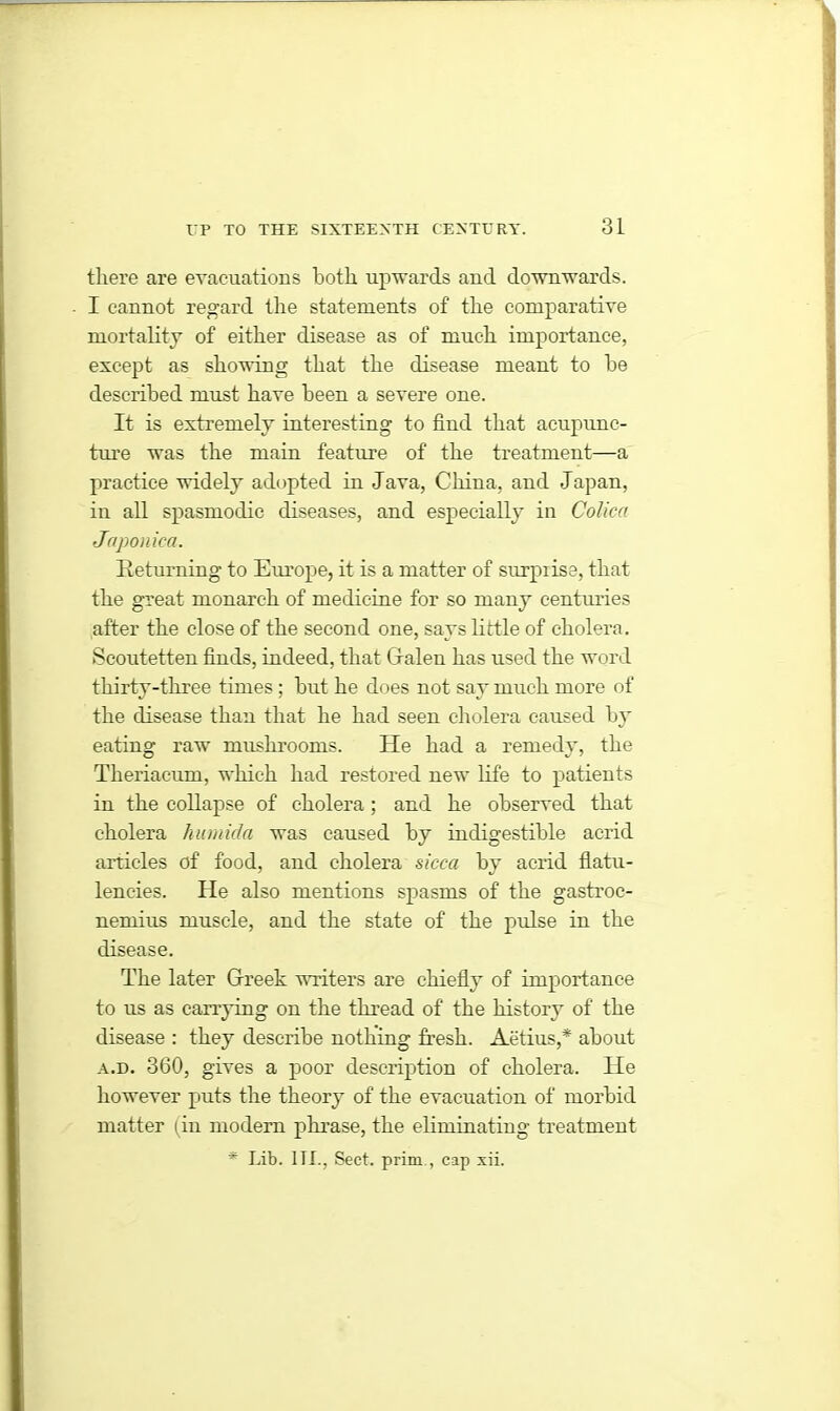 there are evacuations both upwards and downwards. I cannot regard the statements of the comparative mortality of either disease as of much importance, except as showing that the disease meant to be described must have been a severe one. It is extremely interesting to find that acupunc- ture was the main feature of the treatment—a practice widely adopted in Java, China, and Japan, in all spasmodic diseases, and especially in Colica Japonica. Returning to Europe, it is a matter of surprise, that the great monarch of medicine for so many centuries after the close of the second one, says little of cholera. Scoutetten finds, indeed, that Galen has used the word thirty-three times; but he does not say much more of the disease than that he had seen cholera caused by eating raw mushrooms. He had a remedy, the Theriacum, which had restored new life to patients in the collapse of cholera; and he observed that cholera humida was caused by indigestible acrid articles of food, and cholera sicca by acrid flatu- lencies. He also mentions spasms of the gastroc- nemius muscle, and the state of the pulse in the disease. The later Greek writers are chiefly of importance to us as carrying on the thread of the history of the disease : they describe nothing fresh. Aetius,* about a.d. 360, gives a poor description of cholera. He however puts the theory of the evacuation of morbid matter (in modern phrase, the eliminating treatment * Lib. 1TL, Sect, prim , cap xii.