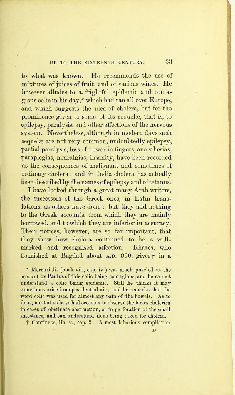 to wliat was known. He recommends the use of mixtures of juices of fruit, and of various wines. He however alludes to a. frightful epidemic and conta- gious colic in his day,* which had ran all over Europe, and which suggests the idea of cholera, but for the prominence given to some of its sequelae, that is, to epilepsy, paralysis, and other affections of the nervous system. Nevertheless, although in modern days such sequelae are not very common, undoubtedly epilepsy, partial paralysis, loss of power in fingers, anaesthesias, paraplegias, neuralgias, insanity, have been recorded as the consequences of malignant and sometimes of ordinary cholera; and in India cholera has actually been described by the names of epilepsy and of tetanus. I have looked through a great many Arab writers, the successors of the Greek ones, in Latin trans- lations, as others have done ; but they add nothing to the Greek accounts, from which they are mainly borrowed, and to which they are inferior in accuracy. Their notices, however, are so far important, that they show how cholera continued to be a well- marked and recognised affection. Rhazes, who flourished at Bagdad about a.d. 900, gives f in a * Mercurialis (book vii., cap. iv.) was much puzzled at, the account by Paulus of this colic being contagious, and he cannot understand a colic being epidemic. Still he thinks it may sometimes arise from pestilential air ; and he remarks that the word colic was used for almost any pain of the bowels. As to ileus, most of us have had occasion to observe the facies cholerica in cases of obstinate obstruction, or in perforation of the small intestines, and can understand ileus beirig taken for cholera. t Continens, lib. v., cap. 2. A most laborious compilation D