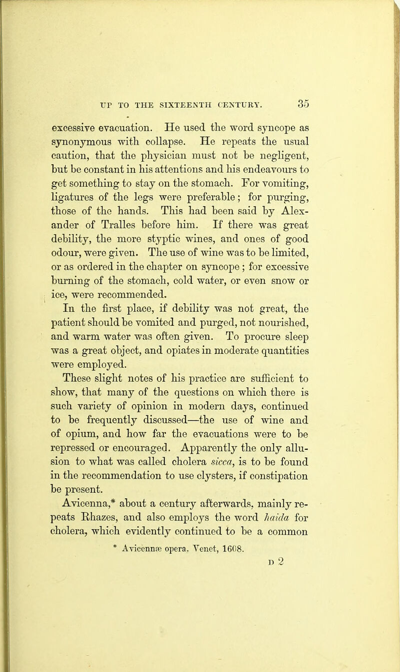 excessive evacuation. He used the word syncope as synonymous with collapse. He repeats the usual caution, that the physician must not be negligent, but be constant in his attentions and his endeavours to get something to stay on the stomach. For vomiting, ligatures of the legs were preferable; for purging, those of the hands. This had been said by Alex- ander of Tralles before him. If there was great debility, the more styptic wines, and ones of good odour, were given. The use of wine was to be limited, or as ordered in the chapter on syncope ; for excessive burning of the stomach, cold water, or even snow or ice, were recommended. In the first place, if debility was not great, the patient should be vomited and purged, not nourished, and warm water was often given. To procure sleep was a great object, and opiates in moderate quantities were employed. These slight notes of his practice are sufficient to show, that many of the questions on which there is such variety of opinion in modern days, continued to be frequently discussed—the use of wine and of opium, and how far the evacuations were to be repressed or encouraged. Apparently the only allu- sion to what was called cholera sicca, is to be found in the recommendation to use clysters, if constipation be present. Avicenna,* about a century afterwards, mainly re- peats Ithazes, and also employs the word ha id a for cholera, which evidently continued to be a common * Avicennae opera. Tenet, 1608. D 2