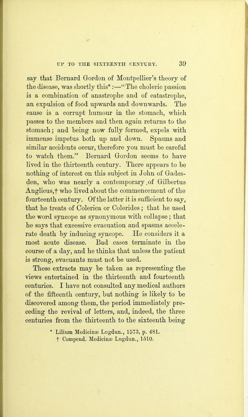 say that Bernard Gordon of Montpellier’s theory of the disease, was shortly this*:—“The choleric passion is a combination of anastrophe and of catastrophe, an expulsion of food upwards and downwards. The cause is a corrupt humour in the stomach, which passes to the members and then again returns to the stomach; and being now fully formed, expels with immense impetus both up and down. Spasms and similar accidents occur, therefore you must be careful to watch them.” Bernard Gordon seems to have lived in the thirteenth century. There appears to be nothing of interest on this subject in John of Gades- den, who was nearly a contemporary, of Gilbertus Anglicus,f who lived about the commencement of the fourteenth century. Of the latter it is sufficient to say, that he treats of Colerica or Colerides ; that he used the word syncope as synonymous with collapse ; that he says that excessive evacuation and spasms accele- rate death by inducing syncope. He considers it a most acute disease. Bad cases terminate in the course of a day, and he thinks that unless the patient is strong, evacuants must not be used. These extracts may be taken as representing the views entertained in the thirteenth and fourteenth centuries. I have not consulted any medical authors of the fifteenth century, but nothing is likely to be discovered among them, the period immediately pre- ceding the revival of letters, and, indeed, the three centuries from the thirteenth to the sixteenth being * Lilium Medicinse Lugdnn., 1573, p. 481. t Compend. Medicinaj Lugdun., 1510.