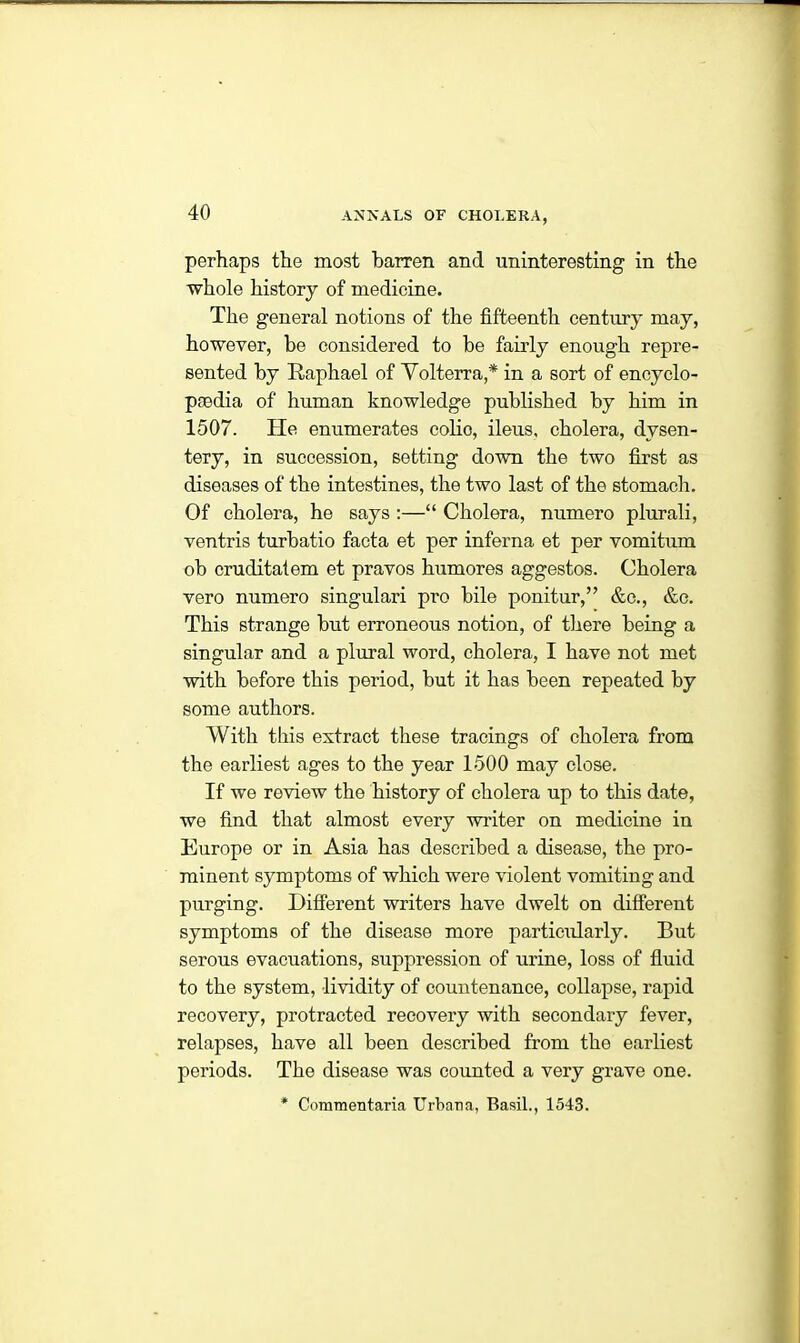 perhaps the most barren and uninteresting in the whole history of medicine. The general notions of the fifteenth century may, however, be considered to be fairly enough repre- sented by Raphael of Volterra,* in a sort of encyclo- paedia of human knowledge published by him in 1507. He enumerates colio, ileus, cholera, dysen- tery, in succession, setting down the two first as diseases of the intestines, the two last of the stomach. Of cholera, he says :—“ Cholera, numero plurali, ventris turbatio facta et per inferna et per vomitum ob cruditatem et pravos humores aggestos. Cholera vero numero singulari pro bile ponitur,” &c., &c. This strange but erroneous notion, of there being a singular and a plural word, cholera, I have not met with before this period, but it has been repeated by some authors. With this extract these tracings of cholera from the earliest ages to the year 1500 may close. If we review the history of cholera up to this date, we find that almost every writer on medicine in Europe or in Asia has described a disease, the pro- minent symptoms of which were violent vomiting and purging. Different writers have dwelt on different symptoms of the disease more particularly. But serous evacuations, suppression of urine, loss of fluid to the system, lividity of countenance, collapse, rapid recovery, protracted recovery with secondary fever, relapses, have all been described from the earliest periods. The disease was counted a very grave one. * Commentaria Urbana, Basil., 1543.