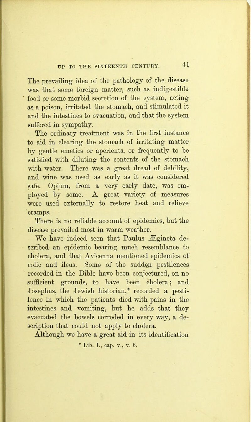 The prevailing idea of the pathology of the disease was that some foreign matter, sneh as indigestible food or some morbid secretion of the system, acting as a poison, irritated the stomach, and stimulated it and the intestines to evacuation, and that the system suffered in sympathy. The ordinary treatment was in the first instance to aid in clearing the stomach of irritating matter by gentle emetics or aperients, or frequently to be satisfied with diluting the contents of the stomach with water. There was a great dread of debility, and wine was used as early as it was considered safe. Opium, from a very early date, was em- ployed by some. A great variety of measures were used externally to restore heat and relieve cramps. There is no reliable account of epidemics, but the disease prevailed most in warm weather. We have indeed seen that Paulus iEgineta de- scribed an epidemic bearing much resemblance to cholera, and that Avicenna mentioned epidemics of colic and ileus. Some of the sudden pestilences recorded in the Bible have been conjectured, on no sufficient grounds, to have been cholera; and Josephus, the Jewish historian,* recorded a pesti- lence in which the patients died with pains in the intestines and vomiting, but he adds that they evacuated the bowels corroded in every way, a de- scription that could not apply to cholera. Although we have a great aid in its identification * Lib. I., cap. v., v. 6.