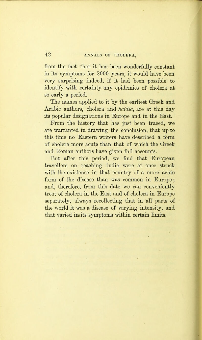 from the fact that it has been wonderfully constant in its symptoms for 2000 years, it would have been very surprising indeed, if it had been possible to identify with certainty any epidemics of cholera at so early a period. The names applied to it by the earliest Grreek and Arabic authors, cholera and haidsa, are at this day its popular designations in Europe and in the East. From the history that has just been traced, we are warranted in drawing the conclusion, that up to this time no Eastern writers have described a form of cholera more acute than that of which the Grreek and Roman authors have given full accounts. But after this period, we find that European travellers on reaching India were at once struck with the existence in that country of a more acute form of the disease than was common in Europe; and, therefore, from this date we can conveniently treat of cholera in the East and of cholera in Europe separately, always recollecting that in all parts of the world it was a disease of varying intensity, and that varied ing-its symptoms within certain limits.