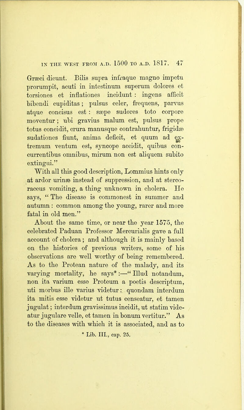 Greeci dicunt. Bilis supra infraque magno impetu prorumpit, acuti in intestinum superum dolores et torsiones et inflationes incidunt : ingens afficit bibendi cupiditas; pulsus celer, frequens, parvus atque concisus est : ssepe sudores toto corpore moventur; ubi gravius malum est, pulsus prope totus concidit, crura manusque contraliuntur, frigid® sudationes fiunt, anima deficit, et quum ad qx- tremum ventum est, syncope accidit, quibus con- currentibus omnibus, mirum non est aliquem subito extingui.” With all this good description, Lommius bints only at ardor urinse instead of suppression, and at sterco- raceus vomiting, a thing unknown in cholera. He says, “ The disease is commonest in summer and autumn : common among the young, rarer and more fatal in old men.” About the same time, or near the year 1575, the celebrated Paduan Professor Mercurialis gave a full account of cholera ; and although it is mainly based on the histories of previous writers, some of his observations are well worthy of being remembered. As to the Protean nature of the malady, and its varying mortality, he says* :—“ Illud notandum, non ita varium esse Proteum a poetis descriptum, uti morbus ille varius videtur: quondam interdum ita mitis esse videtur ut tutus censeatur, et tamen jugulat; interdum gravissimus incidit, ut statim vide- atur jugulare velle, et tamen in bonum vertitur.” As to the diseases with which it is associated, and as to * Lib. III., cap. 25.