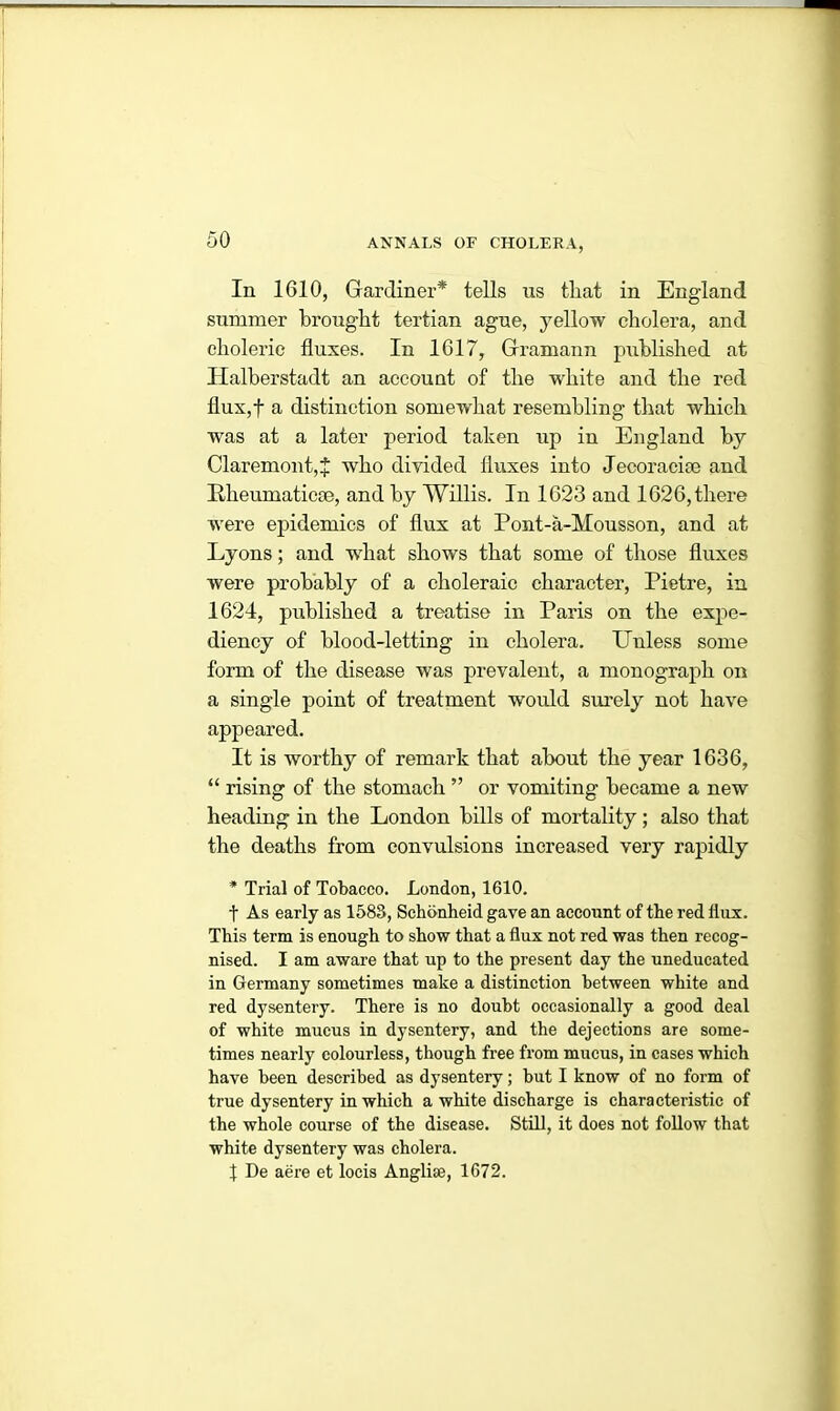 In 1610, Gardiner* tells us tliat in England summer brought tertian ague, yellow cholera, and choleric fluxes. In 1617, Gramann published at lialberstadt an account of the white and the red flux,f a distinction somewhat resembling that which was at a later period taken up in England by Claremont,J who divided fluxes into Jecoracise and Rheumatic®, and by Willis. In 1623 and 1626,there were epidemics of flux at Pont-a-Mousson, and at Lyons; and wdiat shows that some of those fluxes were probably of a choleraic character, Pietre, in 1624, published a treatise in Paris on the expe- diency of blood-letting in cholera. Unless some form of the disease was prevalent, a monograph on a single point of treatment would surely not have appeared. It is worthy of remark that about the year 1636, “ rising of the stomach ” or vomiting became a new heading in the London bills of mortality; also that the deaths from convulsions increased very rapidly * Trial of Tobacco. London, 1610. t As early as 158S, Schbnheid gave an account of the red flux. This term is enough to show that a flux not red was then recog- nised. I am aware that up to the present day the uneducated in Germany sometimes make a distinction between white and red dysentery. There is no doubt occasionally a good deal of white mucus in dysentery, and the dejections are some- times nearly colourless, though free from mucus, in cases which have been described as dysentery; but I know of no form of true dysentery in which a white discharge is characteristic of the whole course of the disease. Still, it does not follow that white dysentery was cholera. X De aere et locis Anglise, 1672.