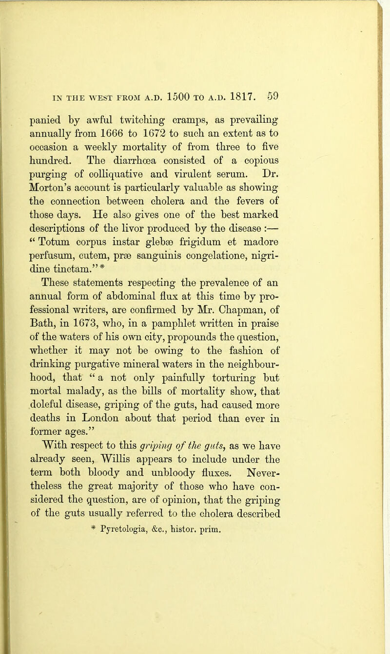 panied by awful twitching cramps, as prevailing annually from 1666 to 1672 to such an extent as to occasion a weekly mortality of from three to five hundred. The diarrhoea consisted of a copious purging of colliquative and virulent serum. Dr. Morton’s account is particularly valuable as showing the connection between cholera and the fevers of those days. He also gives one of the best marked descriptions of the livor produced by the disease :— “ Totum corpus instar glebse frigidum et madore perfusum, cutem, prae sanguinis congelatione, nigri- dine tinctam.”* These statements respecting the prevalence of an annual form of abdominal flux at this time by pro- fessional writers, are confirmed by Mr. Chapman, of Bath, in 1673, who, in a pamphlet written in praise of the waters of his own city, propounds the question, whether it may not be owing to the fashion of drinking purgative mineral waters in the neighbour- hood, that “ a not only painfully torturing but mortal malady, as the bills of mortality show, that doleful disease, griping of the guts, had caused more deaths in London about that period than ever in former ages.” With respect to this griping of the gats, as we have already seen, Willis appears to include under the term both bloody and unbloody fluxes. Never- theless the great majority of those who have con- sidered the question, are of opinion, that the griping of the guts usually referred to the cholera described * Pyretologia, &c., histor. prim.