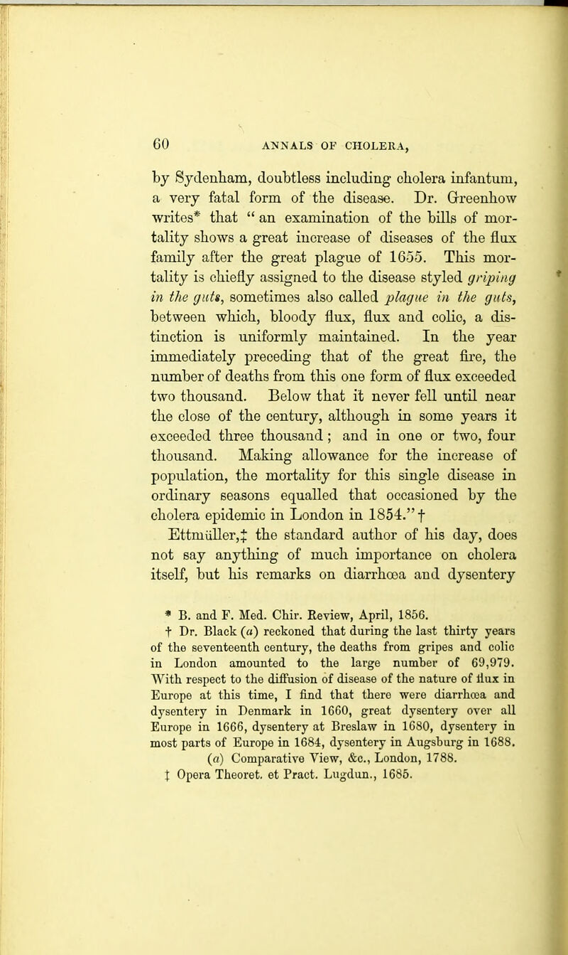 by Sydenham, doubtless including cholera infantum, a very fatal form of the disease. Dr. Grreenhow writes* that “ an examination of the bills of mor- tality shows a great increase of diseases of the flux family after the great plague of 1655. This mor- tality is chiefly assigned to the disease styled griping in the guts, sometimes also called plague in the guts, between which, bloody flux, flux and colio, a dis- tinction is uniformly maintained. In the year immediately preceding that of the great fire, the number of deaths from this one form of flux exceeded two thousand. Below that it never fell until near the close of the century, although in some years it exceeded three thousand; and in one or two, four thousand. Making allowance for the increase of population, the mortality for this single disease in ordinary seasons equalled that occasioned by the cholera epidemio in London in 1854.” f Ettrnidler,£ the standard author of his day, does not say anything of much importance on cholera itself, but his remarks on diarrhoea and dysentery * B. and F. Med. Chir. Review, April, 1856. t Dr. Black («) reckoned that during the last thirty years of the seventeenth century, the deaths from gripes and colic in London amounted to the large number of 69,979. With respect to the diffusion of disease of the nature of llux in Europe at this time, I find that there were diarrhoea and dysentery in Denmark in 1660, great dysentery over all Europe in 1666, dysentery at Breslaw in 1680, dysentery in most parts of Europe in 1684, dysentery in Augsburg in 1688. (a) Comparative View, &c., London, 1788. f Opera Theoret. et Pract. Lugdun., 1685.