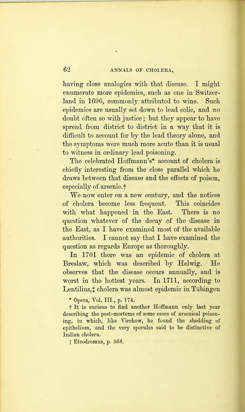 having close analogies with that disease. I might enumerate more epidemics, such as one in Switzer- land in 1696, commonly attributed to wine. Such epidemics are usually set down to lead colic, and no doubt often so with justice ; hut they appear to have spread from district to district in a way that it is difficult to account for by the lead theory alone, and the symptoms were much more acute than it is usual to witness in ordinary lead poisoning. The celebrated Hoffmann’s* account of cholera is chiefly interesting from the close parallel which he draws between that disease and the effects of poison, especially of arsenic, f We now enter on a new century, and the notices of cholera become less frequent. This coincides with what happened in the East. There is no question whatever of the decay of the disease in the East, as I have examined most of the available authorities. I cannot say that I have examined the question as regards Europe as thoroughly. In 1701 there was an epidemic of cholera at Breslaw, which was described by Helwig. He observes that the disease occurs annually, and is worst in the hottest years. In 1711, according to Lentilius,+ cholera was almost epidemic in Tubingen * Opera, Yol. III., p. 174. t It is curious to find another Hoffmann only last year describing the post-mortems of some cases of arsenical poison- ing, in which, like Yirchow, he found the shedding of epithelium, and the very sporules said to be distinctive of Indian cholera. t Eteodromus, p. 568.