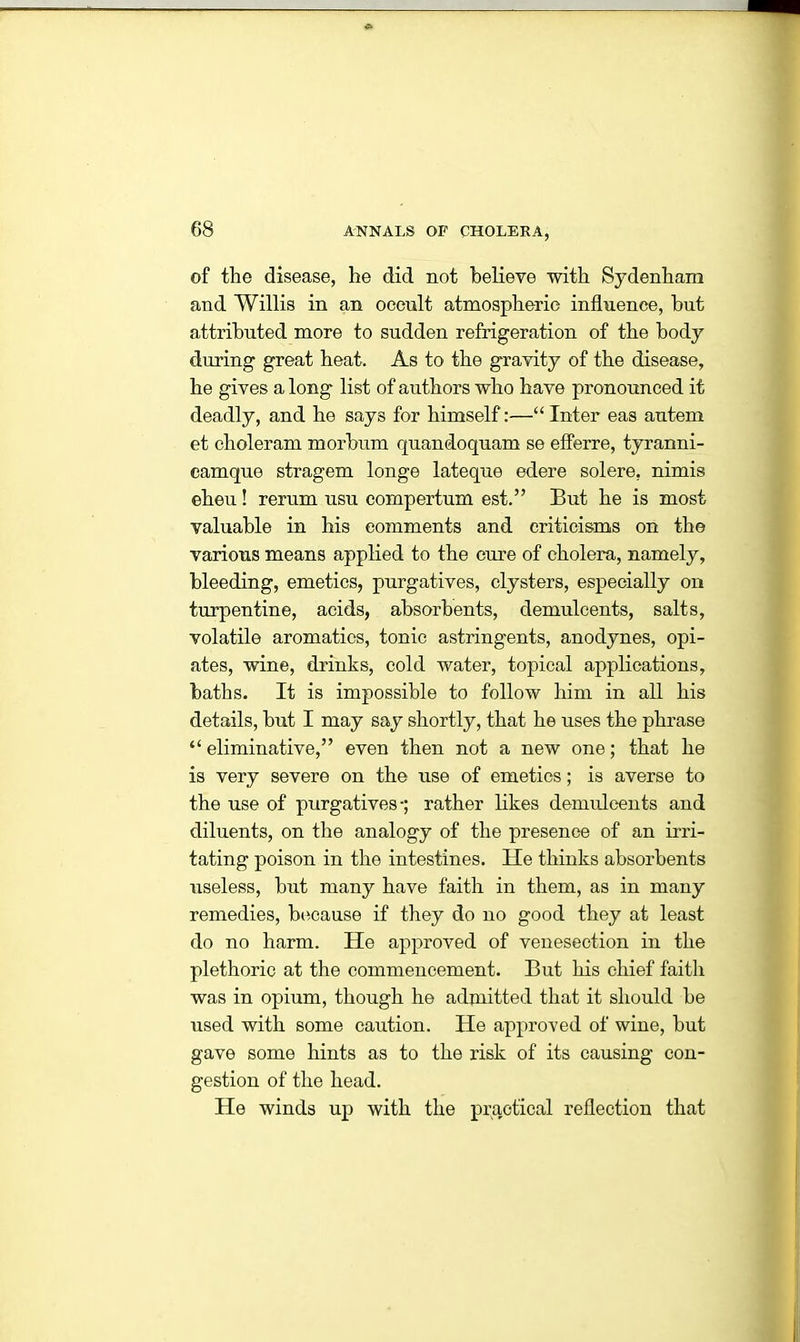 of the disease, he did not believe with Sydenham and Willis in an occult atmospheric influence, hut attributed more to sudden refrigeration of the body during great heat. As to the gravity of the disease, he gives a long list of authors who have pronounced it deadly, and he says for himself:—“ Inter eas autem et choleram morbum quandoquam se eflerre, tyranni- camque stragem longe lateque edere solere, nimis eheu! rerum usu compertum est.” But he is most valuable in his comments and criticisms on the various means applied to the cure of cholera, namely, bleeding, emetics, purgatives, clysters, especially on turpentine, acids, absorbents, demulcents, salts, volatile aromatics, tonic astringents, anodynes, opi- ates, wine, drinks, cold water, topical applications, baths. It is impossible to follow him in all his details, but I may say shortly, that he uses the phrase “ eliminative,” even then not a new one; that he is very severe on the use of emetics; is averse to the use of purgatives-; rather likes demulcents and diluents, on the analogy of the presence of an irri- tating poison in the intestines. He thinks absorbents useless, but many have faith in them, as in many remedies, because if they do no good they at least do no harm. He approved of venesection in the plethoric at the commencement. But his chief faith was in opium, though he admitted that it should be used with some caution. He approved of wine, but gave some hints as to the risk of its causing con- gestion of the head. He winds up with the practical reflection that