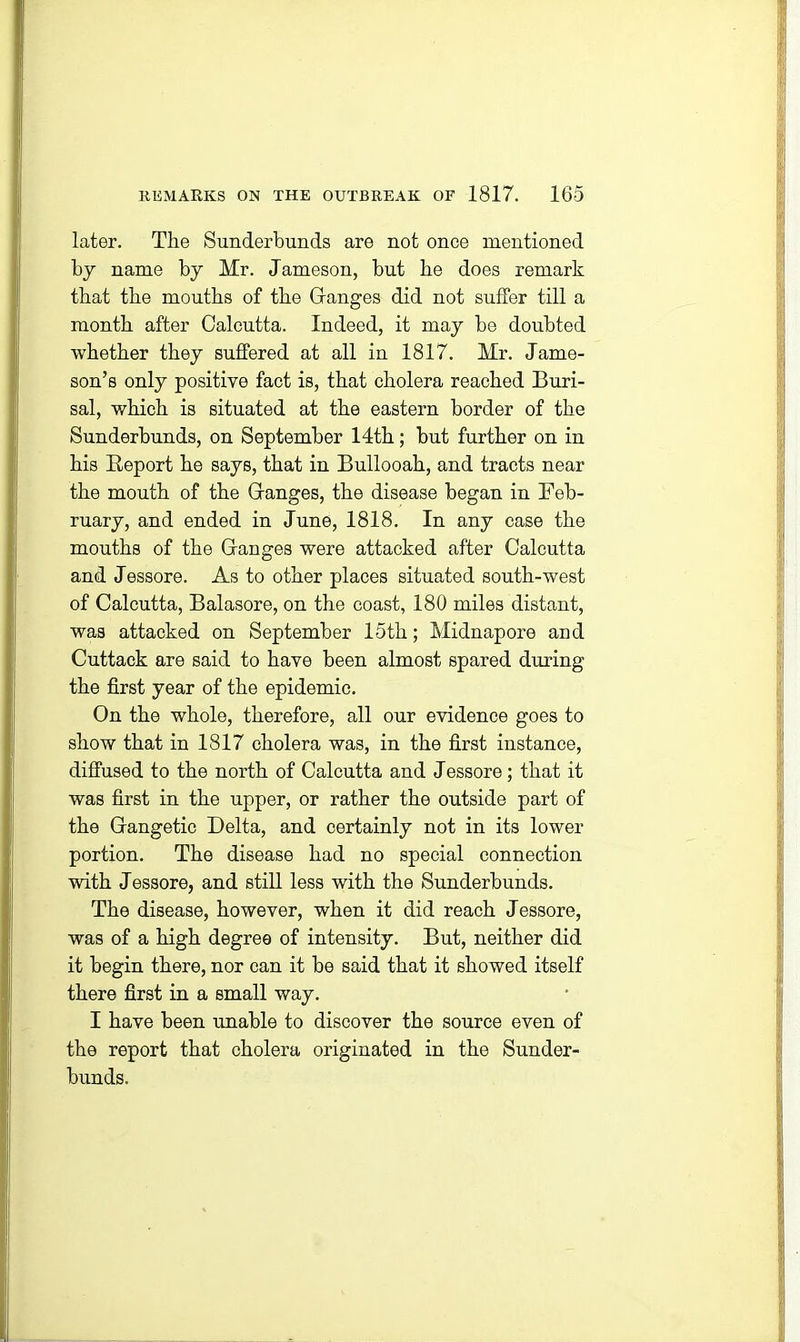 later. The Sunderbunds are not once mentioned by name by Mr. Jameson, but he does remark that the mouths of the Ganges did not suffer till a month after Calcutta. Indeed, it may be doubted whether they suffered at all in 1817. Mr. Jame- son’s only positive fact is, that cholera reached Buri- sal, which is situated at the eastern border of the Sunderbunds, on September 14th; but further on in his Report he says, that in Bullooah, and tracts near the mouth of the Ganges, the disease began in Feb- ruary, and ended in June, 1818. In any case the mouths of the Ganges were attacked after Calcutta and Jessore. As to other places situated south-west of Calcutta, Balasore, on the coast, 180 miles distant, was attacked on September 15th; Midnapore and Cuttack are said to have been almost spared during the first year of the epidemic. On the whole, therefore, all our evidence goes to show that in 1817 cholera was, in the first instance, diffused to the north of Calcutta and Jessore; that it was first in the upper, or rather the outside part of the Gangetic Delta, and certainly not in its lower portion. The disease had no special connection with Jessore, and still less with the Sunderbunds. The disease, however, when it did reach Jessore, was of a high degree of intensity. But, neither did it begin there, nor can it be said that it showed itself there first in a small way. I have been unable to discover the source even of the report that cholera originated in the Sunder- bunds.