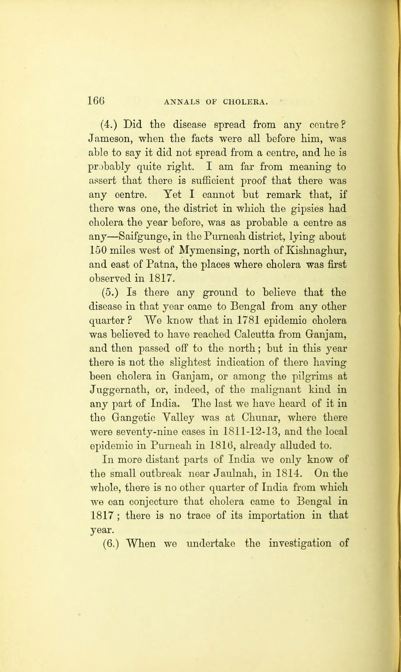 (4.) Did the disease spread from any centre ? Jameson, when the facts were all before him, was able to say it did not spread from a centre, and he is probably quite right. I am far from meaning to assert that there is sufficient proof that there was any centre. Yet I cannot hut remark that, if there was one, the district in which the gipsies had cholera the year before, was as probable a centre as any—Saifgunge, in the Purneah district, lying about 150 miles west of Mymensing, north of Kishnaghur, and east of Patna, the places where cholera was first observed in 1817. (5.) Is there any ground to believe that the disease in that year came to Bengal from any other quarter? We know that in 1781 epidemio cholera was believed to have reached Calcutta from Ganjam, and then passed off to the north; but in this year there is not the slightest indication of there having been cholera in Ganjam, or among the pilgrims at Juggernath, or, indeed, of the malignant kind in any part of India. The last we have heard of it in the Gangetic Valley was at Chunar, where there were seventy-nine oases in 1811-12-13, and the local epidemio in Purneah in 1816, already alluded to. In more distant parts of India we only know of the small outbreak near Jaulnah, in 1814. On the whole, there is no other quarter of India from which we oan conjecture that cholera came to Bengal in 1817 ; there is no trace of its importation in that year. (6.) When we undertake the investigation of