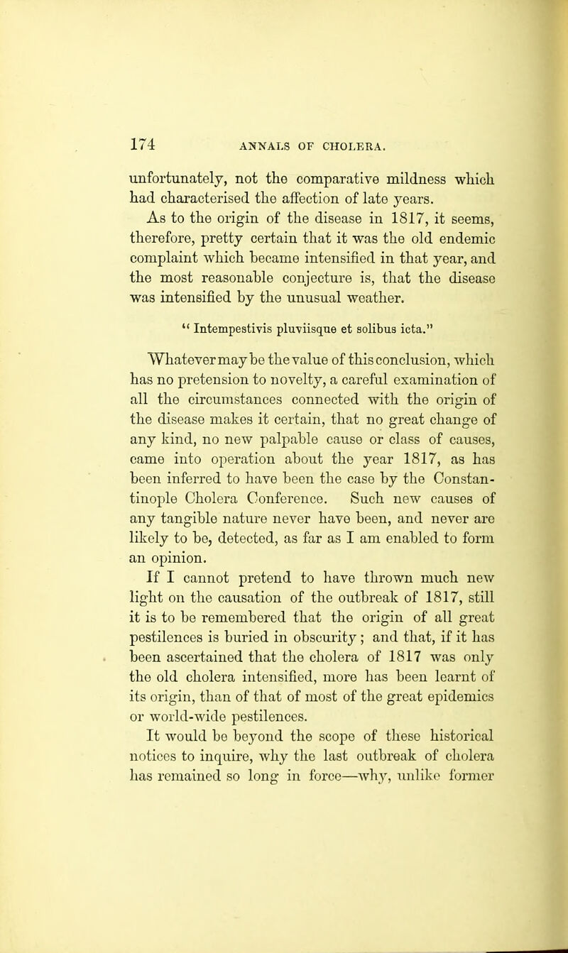 unfortunately, not the comparative mildness which had characterised the affection of late years. As to the origin of the disease in 1817, it seems, therefore, pretty certain that it was the old endemic complaint which became intensified in that year, and the most reasonable conjecture is, that the disease was intensified by the unusual weather. “ Intempestivis pluviisque et solibua icta.” Whatevermay be the value of this conclusion, which has no pretension to novelty, a careful examination of all the circumstances connected with the origin of the disease makes it certain, that no great change of any kind, no new palpable cause or class of causes, came into operation about the year 1817, as has been inferred to have been the case by the Constan- tinople Cholera Conference. Such new causes of any tangible nature never have been, and never are likely to be, detected, as far as I am enabled to form an opinion. If I cannot pretend to have thrown much new light on the causation of the outbreak of 1817, still it is to be remembered that the origin of all great pestilences is buried in obscurity ; and that, if it has been ascertained that the cholera of 1817 was only the old cholera intensified, more has been learnt of its origin, than of that of most of the great epidemics or world-wide pestilences. It would be beyond the scope of these historical notices to inquire, why the last outbreak of cholera has remained so long in force—why, unlike former