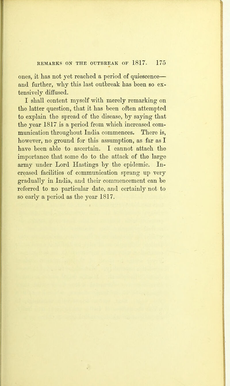 ones, it has not yet reached a period of quiescence— and further, why this last outbreak has been so ex- tensively diffused. I shall content myself with merely remarking on the latter question, that it has been often attempted to explain the spread of the disease, by saying that the year 1817 is a period from which increased com- munication throughout India commences. There is, however, no ground for this assumption, as far as I have been able to ascertain. I cannot attach tho importance that some do to the attack of the large army under Lord Hastings by the epidemic. In- creased facilities of communication sprang up very gradually in India, and their commencement can he referred to no particular date, and certainly not to so early a period as the year 1817.