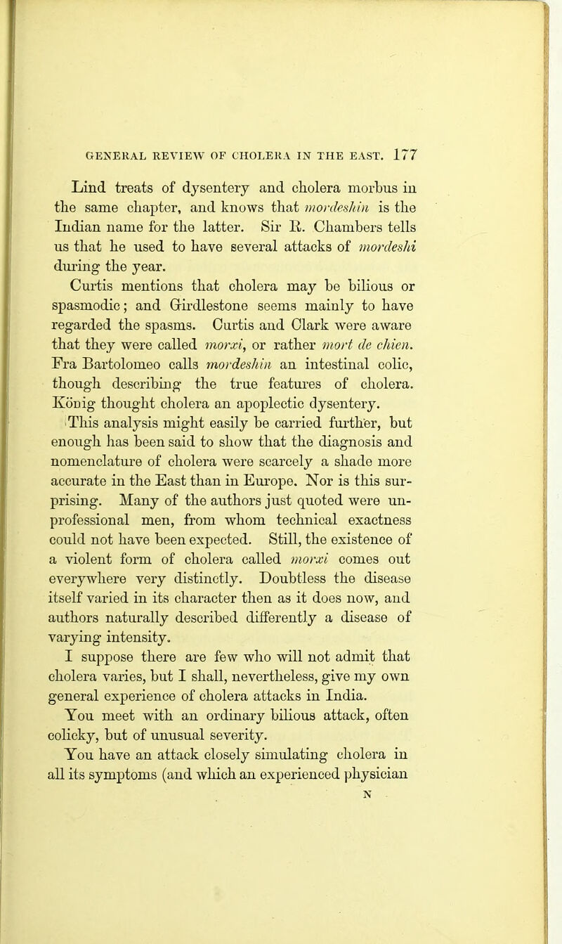 Lind treats of dysentery and cholera morbus in the same chapter, and knows that mordeshin is the Indian name for the latter. Sir It. Chambers tells us that he used to have several attacks of mordeshi during the year. Curtis mentions that cholera may be bilious or spasmodic; and Grirdlestone seems mainly to have regarded the spasms. Curtis aud Clark were aware that they were called morxi, or rather mort de chien. Fra Bartolomeo calls mordeshin an intestinal colic, though describing the true features of cholera. Koriig thought cholera an apoplectic dysentery. ■This analysis might easily be carried further, but enough has been said to show that the diagnosis and nomenclature of cholera were scarcely a shade more accurate in the East than in Europe. Nor is this sur- prising. Many of the authors just quoted were un- professional men, from whom technical exactness could not have been expected. Still, the existence of a violent form of cholera called morxi comes out everywhere very distinctly. Doubtless the disease itself varied in its character then as it does now, and authors naturally described differently a disease of varying intensity. I suppose there are few who will not admit that cholera varies, but I shall, nevertheless, give my own general experience of cholera attacks in India. You meet with an ordinary bilious attack, often colicky, but of unusual severity. You have an attack closely simulating cholera in all its symptoms (and which an experienced physician N