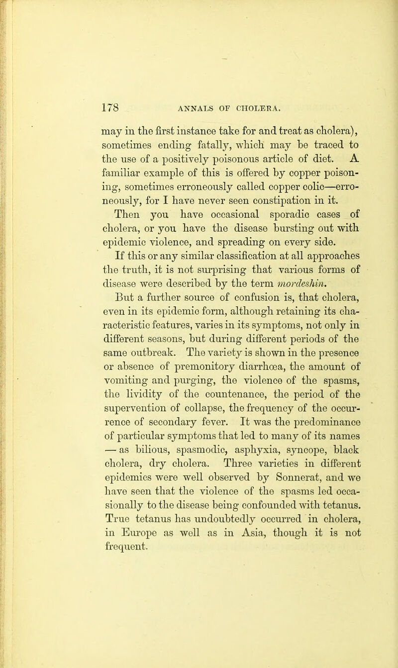 may in the first instance take for and treat as cholera), sometimes ending fatally, which may he traced to the use of a positively poisonous article of diet. A familiar example of this is offered by copper poison- ing, sometimes erroneously called copper colic—erro- neously, for I have never seen constipation in it. Then yon have occasional sporadic cases of cholera, or you have the disease bursting out with epidemic violence, and spreading on every side. If this or any similar classification at all approaches the truth, it is not surprising that various forms of disease were described by the term mordeshin. But a further source of confusion is, that cholera, even in its epidemio form, although retaining its cha- racteristic features, varies in its symptoms, not only in different seasons, but during different periods of the same outbreak. The variety is shown in the presence or absence of premonitory diarrhoea, the amount of vomiting and purging, the violence of the spasms, the lividity of the countenance, the period of the supervention of collapse, the frequency of the occur- rence of secondary fever. It was the predominance of particular symptoms that led to many of its names — as bilious, spasmodic, asphyxia, syncope, black cholera, dry cholera. Three varieties in different epidemics were well observed by Sonnerat, and we have seen that the violence of the spasms led occa- sionally to the disease being confounded with tetanus. True tetanus has undoubtedly occurred in cholera, in Europe as well as in Asia, though it is not frequent.