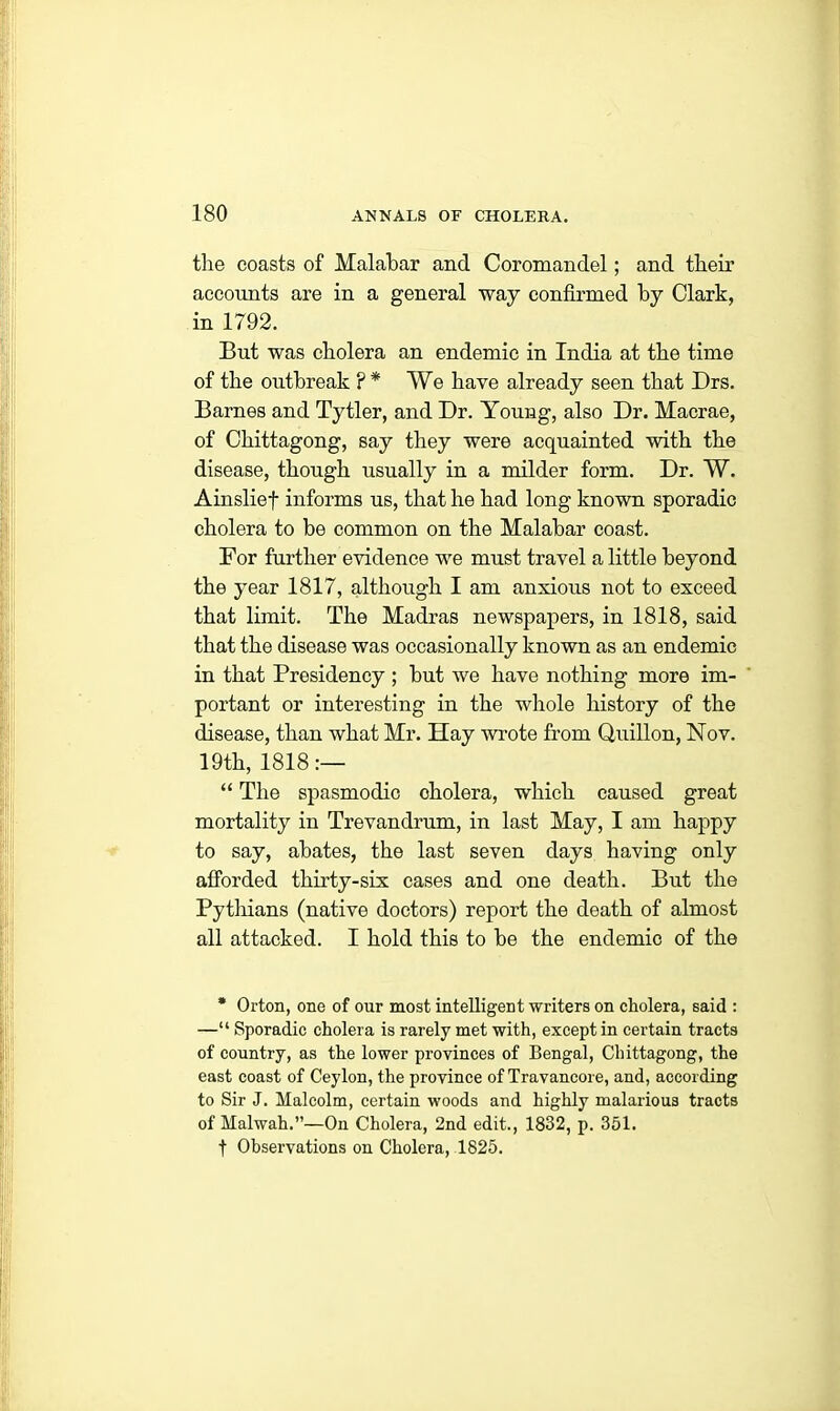 the coasts of Malabar and Coromandel; and their accounts are in a general way confirmed by Clark, in 1792. But was cholera an endemic in India at the time of the outbreak ? * We have already seen that Drs. Barnes and Tytler, and Dr. Young, also Dr. Macrae, of Chittagong, say they were acquainted with the disease, though usually in a milder form. Dr. W. Ainslief informs us, that he had long known sporadic cholera to be common on the Malabar coast. For further evidence we must travel a little beyond the year 1817, although I am anxious not to exceed that limit. The Madras newspapers, in 1818, said that the disease was occasionally known as an endemic in that Presidency ; but we have nothing more im- portant or interesting in the whole history of the disease, than what Mr. Hay wrote from Quillon, Nov. 19th, 1818:— “ The spasmodic cholera, which caused great mortality in Trevandrum, in last May, I am happy to say, abates, the last seven days having only afforded thirty-six cases and one death. But the Pythians (native doctors) report the death of almost all attacked. I hold this to be the endemic of the * Orton, one of our most intelligent writers on cholera, said : —“ Sporadic cholera is rarely met with, except in certain tracts of country, as the lower provinces of Bengal, Chittagong, the east coast of Ceylon, the province of Travancore, and, according to Sir J. Malcolm, certain woods and highly malarious tracts of Halwah.’’—On Cholera, 2nd edit., 1832, p. 351. f Observations on Cholera, 1825.