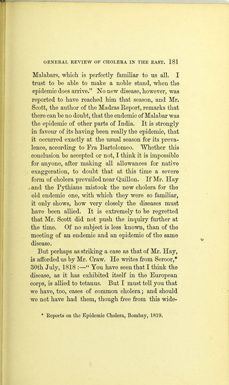 Malabars, which is perfectly familiar to us all. I trust to he able to make a noble stand, when the epidemic does arrive.” No new disease, however, was reported to have reached him that season, and Mr. Scott, the author of the Madras Report, remarks that there can be no doubt, that the endemic of Malabar was the epidemic of other parts of India. It is strongly in favour of its having been really the epidemic, that it occurred exactly at the usual season for its preva- lence, according to Fra Bartolomeo. Whether this conclusion be accepted or not, I think it is impossible for anyone, after making all allowances for native exaggeration, to doubt that at this time a severe form of cholera prevailed near Quillon. If Mr. Hay and the Pythians mistook the new cholera for the old endemic one, with which they were so familiar, it only shows, how very closely the diseases must have been allied. It is extremely to be regretted that Mr. Scott did not push the inquiry further at the time. Of no subject is less known, than of the meeting of an endemic and an epidemic of the same disease. But perhaps as striking a case as that of Mr. Hay, is afforded us by Mr. Craw. He writes from Seroor,* 30th July, 1818 :—“ You have seen that I think the disease, as it has exhibited itself in the European corps, is allied to tetanus. But I must tell you that we have, too, cases of common cholera; and should we not have had them, though free from this wide- Reports on the Epidemic Cholera, Bombay, 1819.