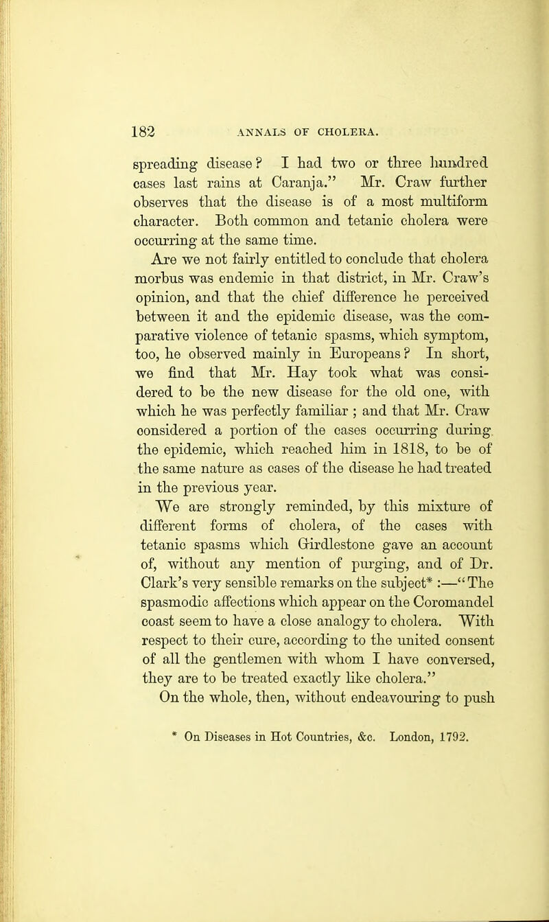 spreading disease ? I had two or three hundred cases last rains at Caranja.” Mr. Craw further observes that the disease is of a most multiform character. Both common and tetanic cholera were occurring at the same time. Are we not fairly entitled to conclude that cholera morbus was endemic in that district, in Mr. Craw’s opinion, and that the chief difference he perceived between it and the epidemic disease, was the com- parative violence of tetanic spasms, which symptom, too, he observed mainly in Europeans ? In short, we find that Mr. Hay took what was consi- dered to he the new disease for the old one, with which he was perfectly familiar ; and that Mr. Craw considered a portion of the cases occurring during the epidemic, which reached him in 1818, to he of the same nature as cases of the disease he had treated in the previous year. We are strongly reminded, by this mixture of different forms of cholera, of the cases with tetanic spasms which Grirdlestone gave an account of, without any mention of purging, and of Dr. Clark’s very sensible remarks on the subject* :—“The spasmodic affections which appear on the Coromandel coast seem to have a close analogy to cholera. With respect to their cure, according to the united consent of all the gentlemen with whom I have conversed, they are to he treated exactly like cholera.” On the whole, then, without endeavouring to push On Diseases in Hot Countries, &c. London, 1792.