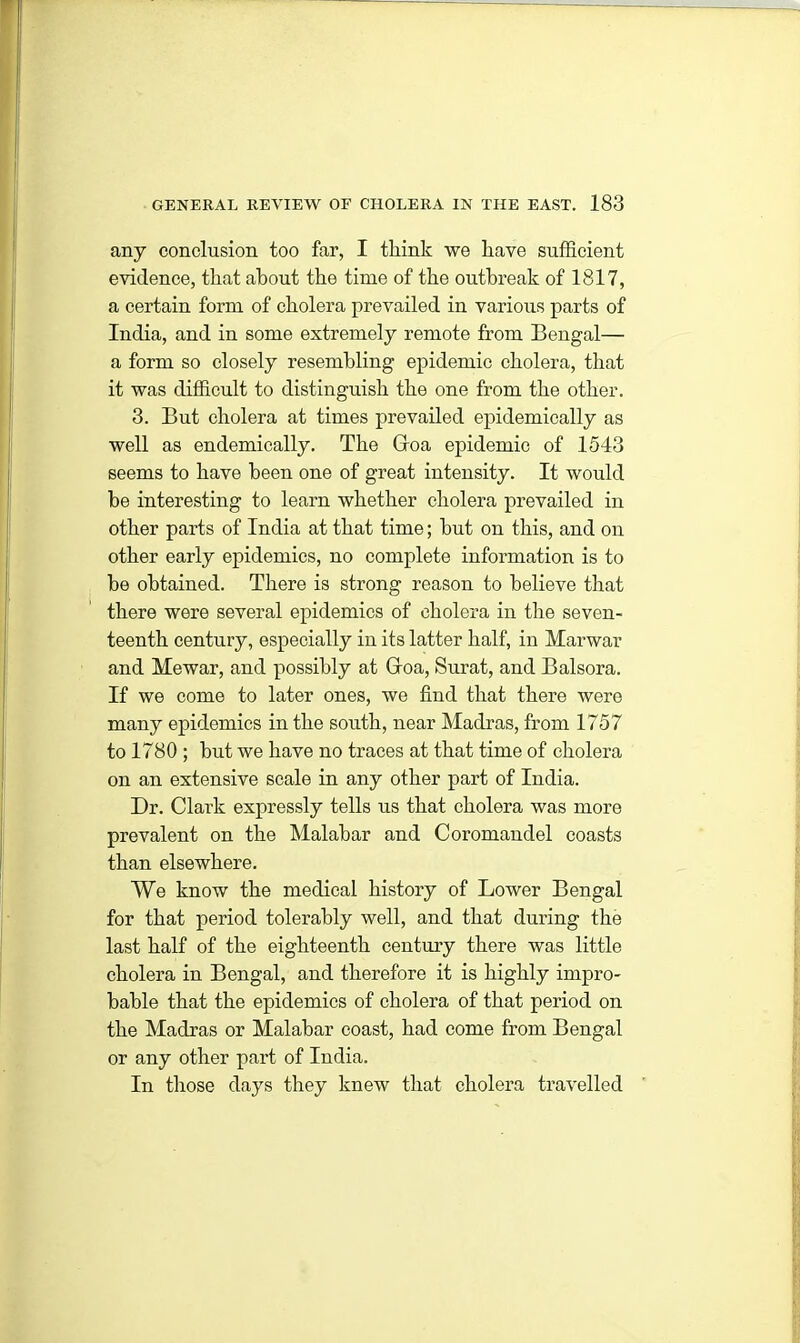 any conclusion too far, I think we have sufficient evidence, that about the time of the outbreak of 1817, a certain form of cholera prevailed in various parts of India, and in some extremely remote from Bengal— a form so closely resembling epidemic cholera, that it was difficult to distinguish the one from the other. 3. But cholera at times prevailed epidemically as well as endemically. The Goa epidemic of 1543 seems to have been one of great intensity. It would be interesting to learn whether cholera prevailed in other parts of India at that time; but on this, and on other early epidemics, no complete information is to be obtained. There is strong reason to believe that there were several epidemics of cholera in the seven- teenth century, especially in its latter half, in Marwar and Me war, and possibly at Goa, Surat, and Balsora. If we come to later ones, we find that there were many epidemics in the south, near Madras, from 1757 to 1780 ; but we have no traces at that time of cholera on an extensive scale in any other part of India. Dr. Clark expressly tells us that cholera was more prevalent on the Malabar and Coromandel coasts than elsewhere. We know the medical history of Lower Bengal for that period tolerably well, and that during the last half of the eighteenth century there was little cholera in Bengal, and therefore it is highly impro- bable that the epidemics of cholera of that period on the Madras or Malabar coast, had come from Bengal or any other part of India. In those days they knew that cholera travelled