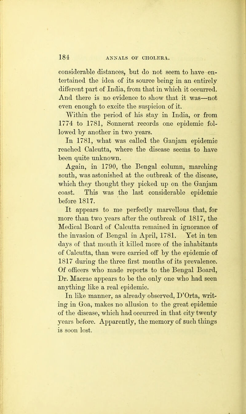 considerable distances, but do not seem to have en- tertained tbe idea of its source being in an entirely different part of India, from that in which it occurred. And there is no evidence to show that it was—not even enough to excite the suspicion of it. Within the period of his stay in India, or from 1774 to 1781, Sonnerat records one epidemic fol- lowed by another in two years. In 1781, what was called the Ganjam epidemic reached Calcutta, where the disease seems to have been quite unknown. Again, in 1790, the Bengal column, marching south, was astonished at the outbreak of the disease, which they thought they picked up on the Ganjam coast. This was the last considerable epidemic before 1817. It appears to me perfectly marvellous that, for more than two years after the outbreak of 1817, the Medical Board of Calcutta remained in ignorance of the invasion of Bengal in April, 1781. Yet in ten days of that month it killed more of the inhabitants of Calcutta, than were carried off by the epidemic of 1817 during the three first months of its prevalence. Of officers who made reports to the Bengal Board, Dr. Macrae appears to be the only one who had seen anything like a real epidemic. In like manner, as already observed, D’Orta, writ- ing in Goa, makes no allusion to the great epidemic of the disease, which had occurred in that city twenty years before. Apparently, the memory of such things is soon lost.