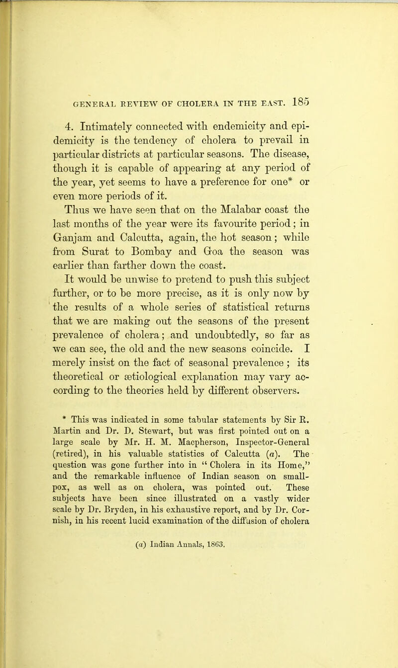 4. Intimately connected with, endemicity and epi- demicity is the tendency of cholera to prevail in particular districts at particular seasons. The disease, though it is capable of appearing at any period of the year, yet seems to have a preference for one* or even more periods of it. Thus we have seen that on the Malabar coast the last months of the year were its favourite period; in Ganjam and Calcutta, again, the hot season; while from Surat to Bombay and Goa the season was earlier than farther down the coast. It would he unwise to pretend to push this subject further, or to he more precise, as it is only now by the results of a whole series of statistical returns that we are making out the seasons of the present prevalence of cholera; and undoubtedly, so far as we can see, the old and the new seasons coincide. I merely insist on the fact of seasonal prevalence ; its theoretical or setiological explanation may vary ac- cording to the theories held by different observers. * This was indicated in some tabular statements by Sir R. Martin and Dr. D. Stewart, but was first pointed out on a large scale by Mr. H. M. Macpherson, Inspector-General (retired), in bis valuable statistics of Calcutta (a). The question was gone further into in “ Cholera in its Home,” and the remarkable influence of Indian season on small- pox, as well as on cholera, was pointed out. These subjects have been since illustrated on a vastly wider scale by Dr. Bryden, in bis exhaustive report, and by Dr. Cor- nish, in bis recent lucid examination of the diffusion of cholera (a) Indian Annals, 1863.