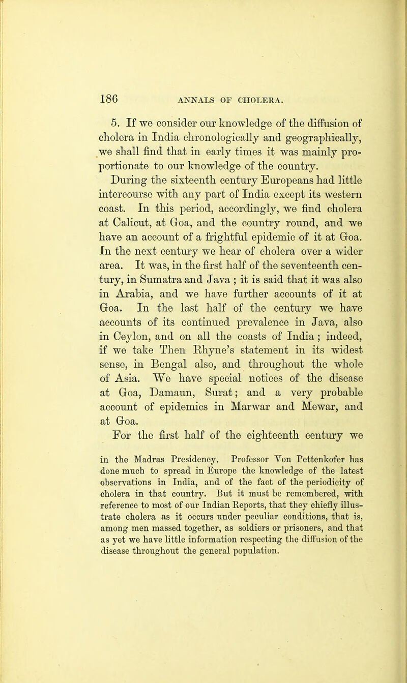 5. If we consider our knowledge of tlie diffusion of cholera in India chronologically and geographically, we shall find that in early times it was mainly pro- portionate to our knowledge of the country. During the sixteenth century Europeans had little intercourse with any part of India except its western coast. In this period, accordingly, we find cholera at Calicut, at Gfoa, and the country round, and we have an account of a frightful epidemic of it at Gfoa. In the next century we hear of cholera over a wider area. It was, in the first half of the seventeenth cen- tury, in Sumatra and Java ; it is said that it was also in Arabia, and we have further accounts of it at Gfoa. In the last half of the century we have accounts of its continued prevalence in Java, also in Ceylon, and on all the coasts of India; indeed, if we take Then Rhyne’s statement in its widest sense, in Bengal also, and throughout the whole of Asia. We have special notices of the disease at Gfoa, Damaun, Surat; and a very probable account of epidemics in Marwar and Mewar, and at Goa. For the first half of the eighteenth century we in the Madras Presidency. Professor Yon Pettenkofer has done much to spread in Europe the knowledge of the latest observations in India, and of the fact of the periodicity of cholera in that country. But it must he remembered, with reference to most of our Indian Reports, that they chiefly illus- trate cholera as it occurs under peculiar conditions, that is, among men massed together, as soldiers or prisoners, and that as yet we have little information respecting the diffusion of the disease throughout the general population.