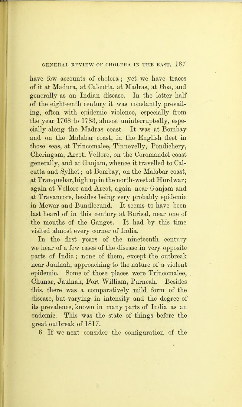 have few accounts of cholera ; yet we have traces of it at Madura, at Calcutta, at Madras, at Goa, and generally as an Indian disease. In the latter half of the eighteenth century it was constantly prevail- ing, often with epidemic violence, especially from the year 1768 to 1783, almost uninterruptedly, espe- cially along the Madras coast. It was at Bombay and on the Malabar coast, in the English fleet in those seas, at Trincomalee, Tinnevelly, Pondichery, Cheringam, Arcot, Vellore, on the Coromandel coast generally, and at Ganjam, whence it travelled to Cal- cutta and Sylhet; at Bombay, on the Malabar coast, at Tranquebar, high up in the north-west at Hurdwar; again at Vellore and Arcot, again near Ganjam and at Travancore, besides being very probably epidemic in Mewar and Bundlecund. It seems to have been last heard of in this century at Burisal, near one of the mouths of the Ganges. It had by this time visited almost every corner of India. In the first years of the nineteenth century we hear of a few cases of the disease in very opposite parts of India; none of them, except the outbreak near Jaulnah, approaching to the nature of a violent epidemic. Some of those places were Trincomalee, Chunar, Jaulnah, Fort William, Purneah. Besides this, there was a comparatively mild form of the disease, but varying in intensity and the degree of its prevalence, known in many parts of India as an endemic. This was the state of things before the great outbreak of 1817. 6. If we next consider the configuration of the