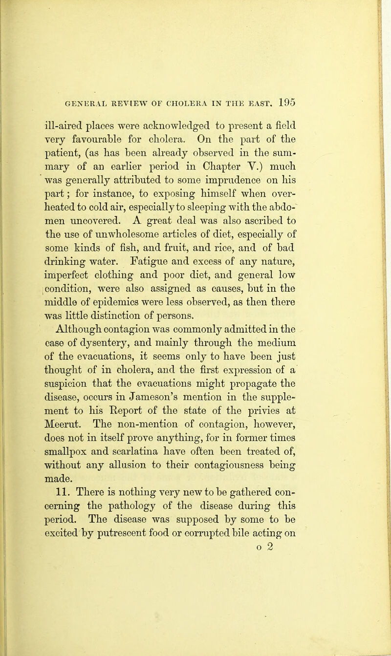 ill-aired places were acknowledged to present a field very favourable for cholera. On the part of the patient, (as has been already observed in the sum- mary of an earlier period in Chapter Y.) much was generally attributed to some imprudence on his part; for instance, to exposing himself when over- heated to cold air, especially to sleeping with the abdo- men uncovered. A great deal was also ascribed to the use of unwholesome articles of diet, especially of some kinds of fish, and fruit, and rice, and of bad drinking water. Fatigue and excess of any nature, imperfect clothing and poor diet, and general low condition, were also assigned as causes, but in the middle of epidemics were less observed, as then there was little distinction of persons. Although contagion was commonly admitted in the case of dysentery, and mainly through the medium of the evacuations, it seems only to have been just thought of in cholera, and the first expression of a suspicion that the evacuations might propagate the disease, occurs in Jameson’s mention in the supple- ment to his Report of the state of the privies at Meerut. The non-mention of contagion, however, does not in itself prove anything, for in former times smallpox and scarlatina have often been treated of, without any allusion to their contagiousness being made. 11. There is nothing very new to be gathered con- cerning the pathology of the disease during this period. The disease was supposed by some to be excited by putrescent food or corrupted bile acting on o 2