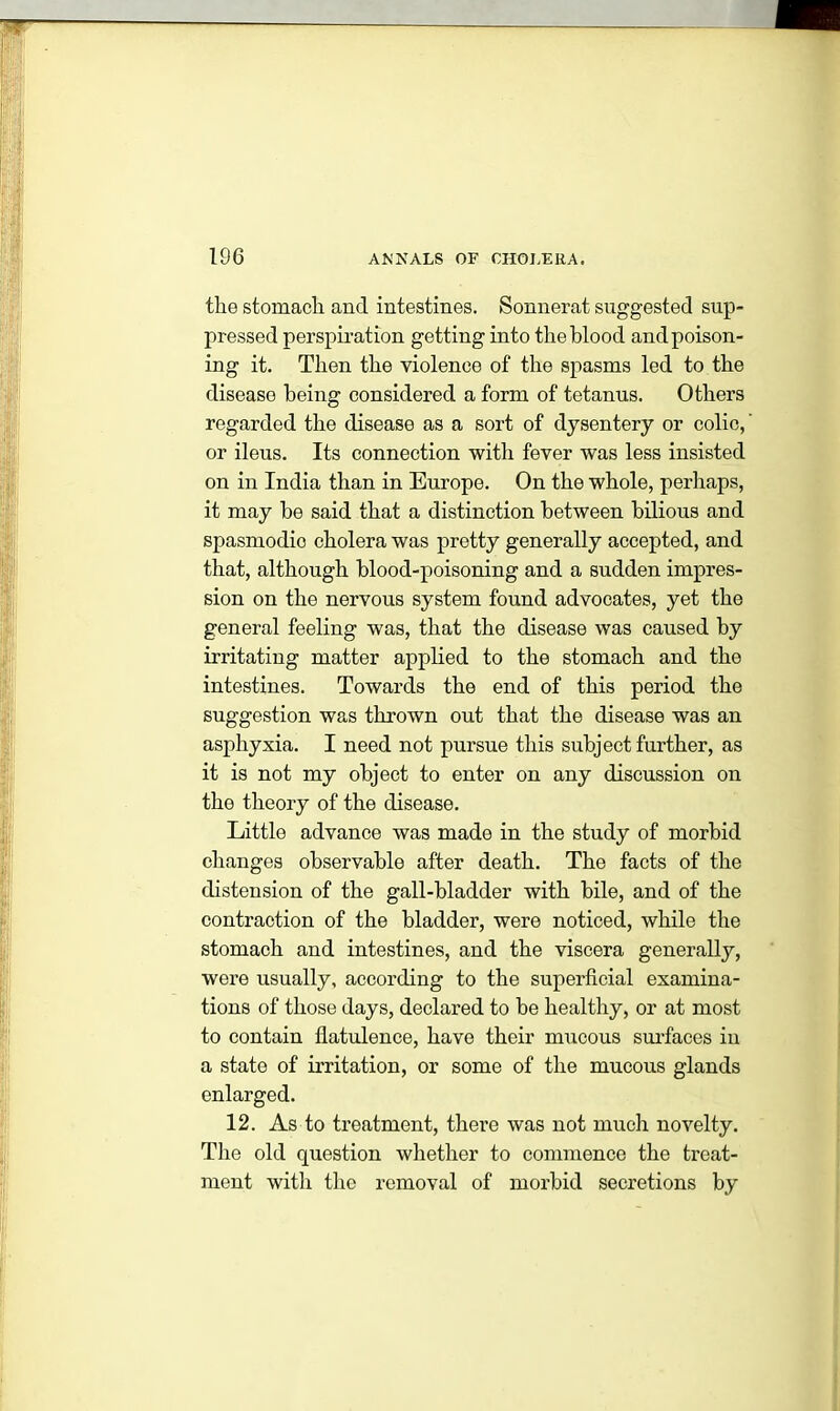 the stomach and intestines. Sonnerat suggested sup- pressed perspiration getting into the blood and poison- ing it. Then the violence of the spasms led to the disease being considered a form of tetanus. Others regarded the disease as a sort of dysentery or colic, or ileus. Its connection with fever was less insisted on in India than in Europe. On the whole, perhaps, it may be said that a distinction between bilious and spasmodic cholera was pretty generally accepted, and that, although blood-poisoning and a sudden impres- sion on the nervous system found advocates, yet the general feeling was, that the disease was caused by irritating matter applied to the stomach and the intestines. Towards the end of this period the suggestion was thrown out that the disease was an asphyxia. I need not pursue this subject further, as it is not my object to enter on any discussion on the theory of the disease. Little advance was made in the study of morbid changes observable after death. The facts of the distension of the gall-bladder with bile, and of the contraction of the bladder, were noticed, while the stomach and intestines, and the viscera generally, were usually, according to the superficial examina- tions of those days, declared to be healthy, or at most to contain flatulence, have their mucous surfaces in a state of irritation, or some of the mucous glands enlarged. 12. As to treatment, there was not much novelty. The old question whether to commence the treat- ment with the removal of morbid secretions by