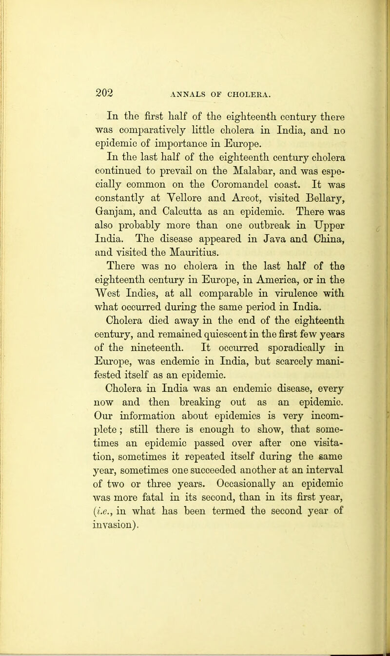 In the first half of the eighteenth century there was comparatively little cholera in India, and no epidemic of importance in Europe. In the last half of the eighteenth century cholera continued to prevail on the Malabar, and was espe- cially common on the Coromandel coast. It was constantly at Vellore and Arcot, visited Bellary, Granjam, and Calcutta as an epidemic. There was also probably more than one outbreak in Upper India. The disease appeared in Java and China, and visited the Mauritius. There was no cholera in the last half of the eighteenth century in Europe, in America, or in the West Indies, at all comparable in virulence with what occurred during the same period in India. Cholera died away in the end of the eighteenth century, and remained quiescent in the first few years of the nineteenth. It occurred sporadically in Europe, was endemic in India, but scarcely mani- fested itself as an epidemic. Cholera in India was an endemic disease, every now and then breaking out as an epidemic. Our information about epidemics is very incom- plete ; still there is enough to show, that some- times an epidemic passed over after one visita- tion, sometimes it repeated itself during the same year, sometimes one succeeded another at an interval of two or three years. Occasionally an epidemic was more fatal in its second, than in its first year, (i.e., in what has been termed the second year of invasion).