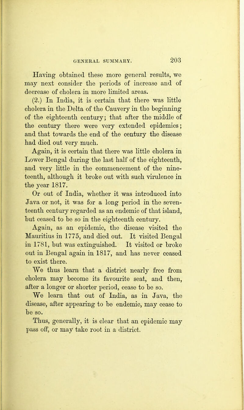 Having obtained these more general results, we may next consider the periods of increase and of decrease of cholera in more limited areas. (2.) In India, it is certain that there was little cholera in the Delta of the Cauvery in the beginning of the eighteenth century; that after the middle of the century there were very extended epidemics; and that towards the end of the century the disease had died out very much. Again, it is certain that there was little cholera in Lower Bengal during the last half of the eighteenth, and very little in the commencement of the nine- teenth, although it broke out with such virulence in the year 1817. Or out of India, whether it was introduced into Java or not, it was for a long period in the seven- teenth century regarded as an endemic of that island, but ceased to be so in the eighteenth century. Again, as an epidemic, the disease visited the Mauritius in 1775, and died out. It visited Bengal in 1781, but was extinguished. It visited or broke out in Bengal again in 1817, and has never ceased to exist there. We thus learn that a district nearly free from cholera may become its favourite seat, and then, after a longer or shorter period, cease to be so. We learn that out of India, as in Java, the disease, after appearing to be endemic, may cease to be so. Thus, generally, it is clear that an epidemic may pass otf, or may take root in a district.