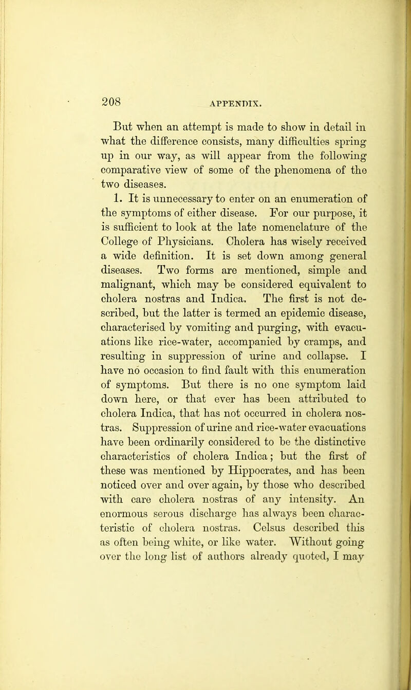 But when an attempt is made to show in detail in what the difference consists, many difficulties spring up in our way, as will appear from the following comparative view of some of the phenomena of the two diseases. 1. It is unnecessary to enter on an enumeration of the symptoms of either disease. For our purpose, it is sufficient to look at the late nomenclature of the College of Physicians. Cholera has wisely received a wide definition. It is set down among general diseases. Two forms are mentioned, simple and malignant, which may he considered equivalent to cholera nostras and Indica. The first is not de- scribed, hut the latter is termed an epidemic disease, characterised by vomiting and purging, with evacu- ations like rice-water, accompanied by cramps, and resulting in suppression of urine and collapse. I have no occasion to find fault with this enumeration of symptoms. But there is no one symptom laid down here, or that ever has been attributed to cholera Indica, that has not occurred in cholera nos- tras. Suppression of urine and rice-water evacuations have been ordinarily considered to be the distinctive characteristics of cholera Indica; but the first of these was mentioned by Hippocrates, and has been noticed over and over again, by those who described with care cholera nostras of any intensity. An enormous serous discharge has always been charac- teristic of cholera nostras. Celsus described this as often being white, or like water. Without going over the long list of authors already quoted, I may