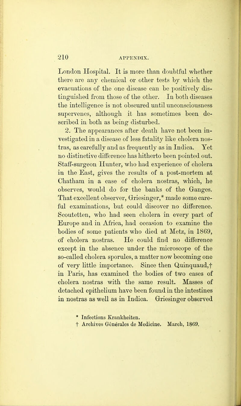 London Hospital. It is more than doubtful whether there are any chemical or other tests hy which the evacuations of the one disease can he positively dis- tinguished from those of the other. In both diseases the intelligence is not obscured until unconsciousness supervenes, although it has sometimes been de- scribed in both as being disturbed. 2. The appearances after death have not been in- vestigated in a disease of less fatality like cholera nos- tras, as carefully and as frequently as in Indica. Yet no distinctive difference has hitherto been pointed out. Staff-surgeon Hunter, who had experience of cholera in the East, gives the results of a post-mortem at Chatham iu a case of cholera nostras, which, he observes, would do for the banks of the Ganges. That excellent observer, Griesinger,* made some care- ful examinations, but could discover no difference. Scoutetten, who had seen cholera in every part of Europe and in Africa, had occasion to examine the bodies of some patients who died at Metz, in 1869, of cholera nostras. He could find no difference except in the absence under the microscope of the so-called cholera sporules, a matter now becoming one of very little importance. Since then Quinquaud,f in Paris, has examined the bodies of two cases of cholera nostras with the same result. Masses of detached epithelium have been found hi the intestines in nostras as well as in Indica. Griesinger observed * Infections Krankheiten. t Archives Generates de Medicine. March, 1869.