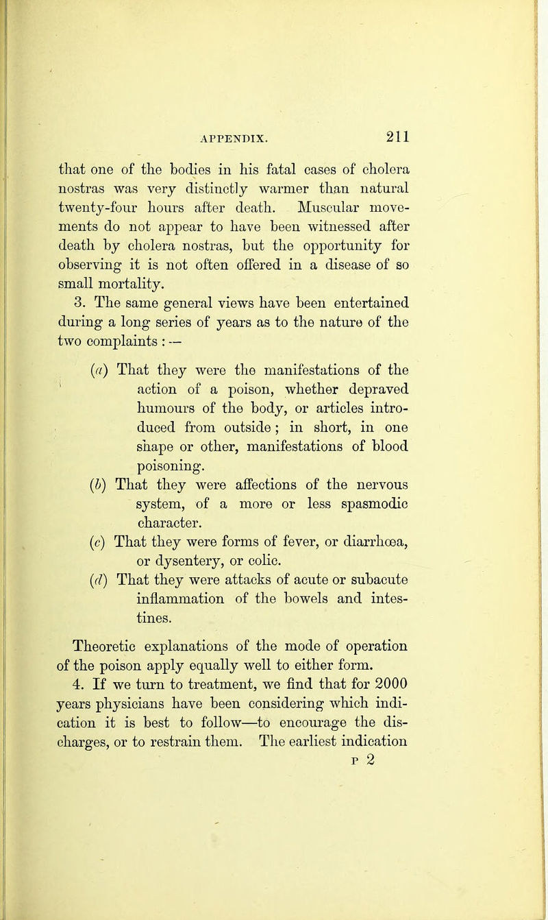 that one of the bodies in his fatal cases of cholera nostras was very distinctly warmer than natural twenty-four hours after death. Muscular move- ments do not appear to have been witnessed after death by cholera nostras, but the opportunity for observing it is not often offered in a disease of so small mortality. 3. The same general views have been entertained during a long series of years as to the nature of the two complaints : — (a) That they were the manifestations of the action of a poison, whether depraved humours of the body, or articles intro- duced from outside; in short, in one shape or other, manifestations of blood poisoning. (b) That they were affections of the nervous system, of a more or less spasmodic character. (c) That they were forms of fever, or diarrhoea, or dysentery, or colic. (d) That they were attacks of acute or subacute inflammation of the bowels and intes- tines. Theoretic explanations of the mode of operation of the poison apply equally well to either form. 4. If we turn to treatment, we find that for 2000 years physicians have been considering which indi- cation it is best to follow—to encourage the dis- charges, or to restrain them. The earliest indication p 2