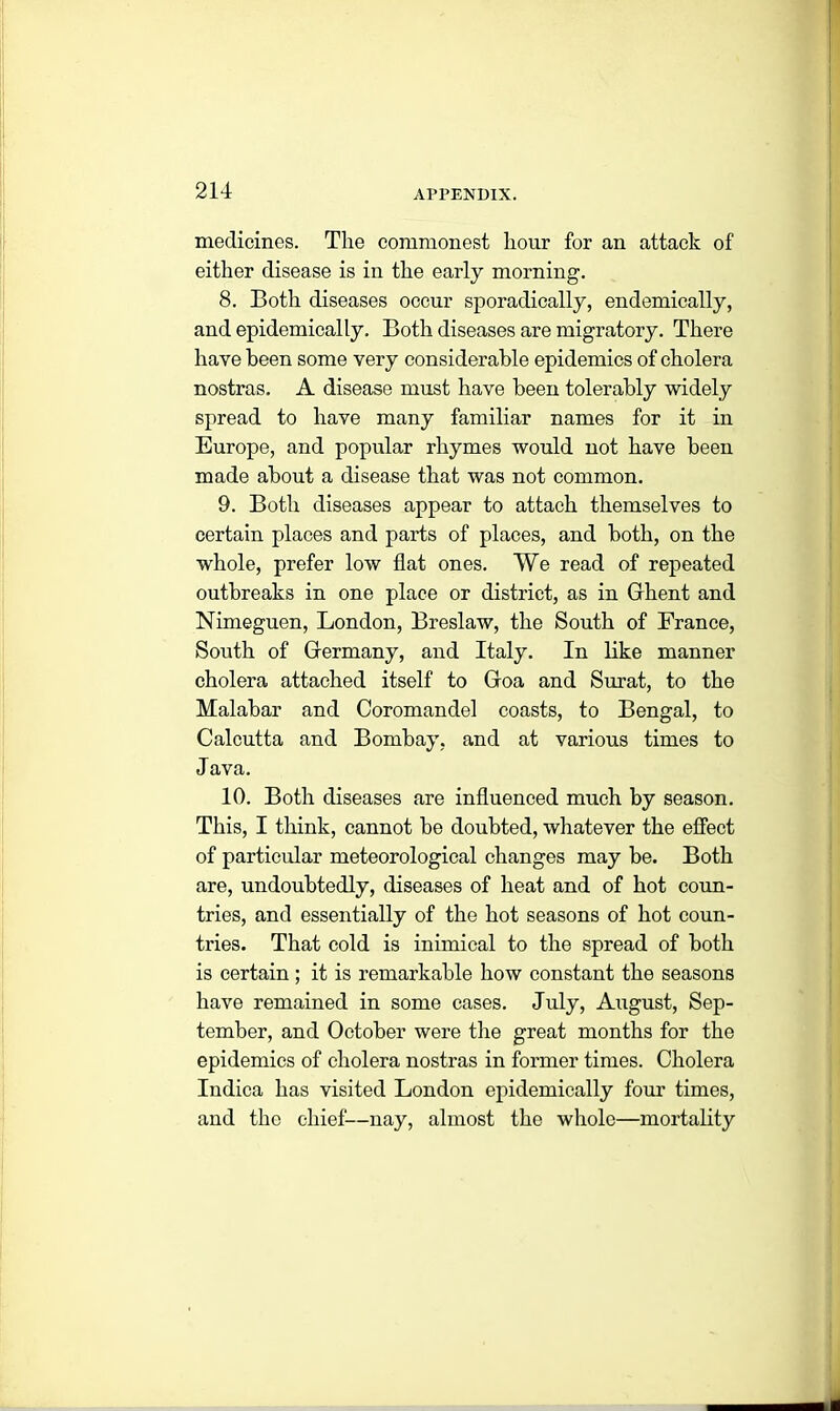 medicines. Tlie commonest liour for an attack of either disease is in the early morning. 8. Both diseases occur sporadically, endemically, and epidemically. Both diseases are migratory. There have been some very considerable epidemics of cholera nostras. A disease must have been tolerably widely spread to have many familiar names for it in Europe, and popular rhymes would not have been made about a disease that was not common. 9. Both diseases appear to attach themselves to certain places and parts of places, and both, on the whole, prefer low flat ones. We read of repeated outbreaks in one place or district, as in Ghent and Nimeguen, London, Breslaw, the South of France, South of Germany, and Italy. In like manner cholera attached itself to Goa and Surat, to the Malabar and Coromandel coasts, to Bengal, to Calcutta and Bombay, and at various times to Java. 10. Both diseases are influenced much by season. This, I think, cannot be doubted, whatever the effect of particular meteorological changes may be. Both are, undoubtedly, diseases of heat and of hot coun- tries, and essentially of the hot seasons of hot coun- tries. That cold is inimical to the spread of both is certain ; it is remarkable how constant the seasons have remained in some cases. July, August, Sep- tember, and October were the great months for the epidemics of cholera nostras in former times. Cholera Indica has visited London epidemically four times, and the chief—nay, almost the whole—mortality