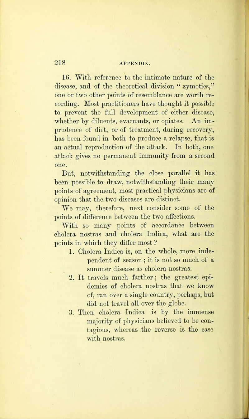 1G. With reference to the intimate nature of the disease, and of the theoretical division “ zymotics,” one or two other points of resemblance are worth re- cording. Most practitioners have thought it possible to prevent the full development of either disease, whether by diluents, evacuants, or opiates. An im- prudence of diet, or of treatment, during recovery, lias been found in both to produce a relapse, that is an actual reproduction of the attack. In both, one attack gives no permanent immunity from a second one. But, notwithstanding the close parallel it has been possible to draw, notwithstanding their many points of agreement, most practical physicians are of opinion that the two diseases are distinct. We may, therefore, next consider some of the points of difference between the two affections. With so many points of accordance between cholera nostras and cholera Indica, what are the points in which they differ most ? 1. Cholera Indica is, on the whole, more inde- pendent of season; it is not so much of a summer disease as cholera nostras. 2. It travels much farther; the greatest epi- demics of cholera nostras that we know of, ran over a single country, perhaps, but did not travel all over the globe. 3. Then cholera Indica is by the immense majority of physicians believed to be con- tagious, whereas the reverse is the case with nostras.