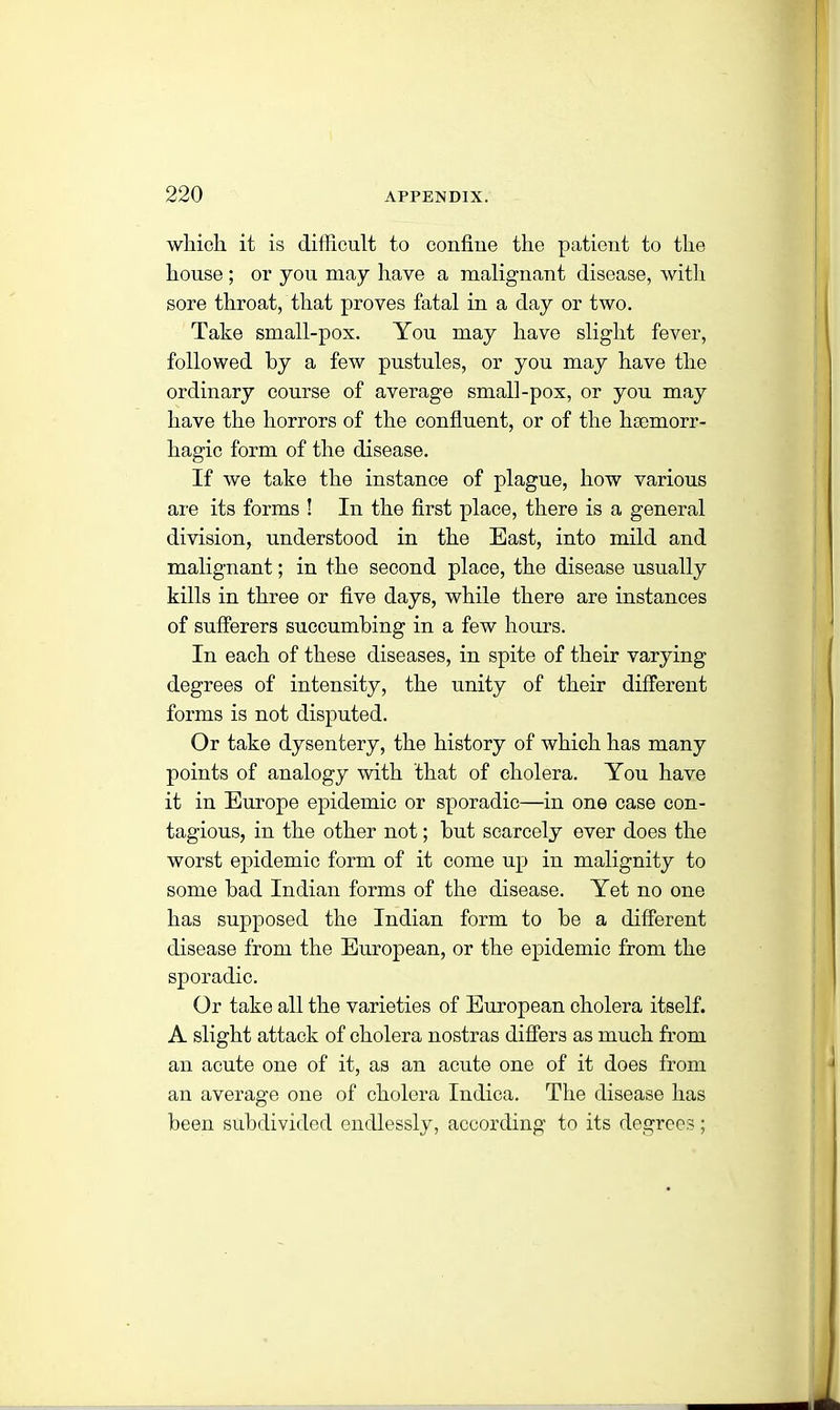 which it is cliilicu.lt to confine the patient to the house ; or you may have a malignant disease, with sore throat, that proves fatal in a day or two. Take small-pox. You may have slight fever, followed by a few pustules, or you may have the ordinary course of average small-pox, or you may have the horrors of the confluent, or of the haemorr- hagic form of the disease. If we take the instance of plague, how various are its forms ! In the first place, there is a general division, understood in the East, into mild and malignant; in the second place, the disease usually kills in three or five days, while there are instances of sufferers succumbing in a few hours. In each of these diseases, in spite of their varying degrees of intensity, the unity of their different forms is not disputed. Or take dysentery, the history of which has many points of analogy with that of cholera. You have it in Europe epidemic or sporadic—in one case con- tagious, in the other not; but scarcely over does the worst epidemic form of it come up in malignity to some bad Indian forms of the disease. Yet no one has supposed the Indian form to be a different disease from the European, or the epidemic from the sporadic. Or take all the varieties of European cholera itself. A slight attack of cholera nostras differs as much from an acute one of it, as an acute one of it does from an average one of cholera Indica. The disease has been subdivided endlessly, according to its degrees;