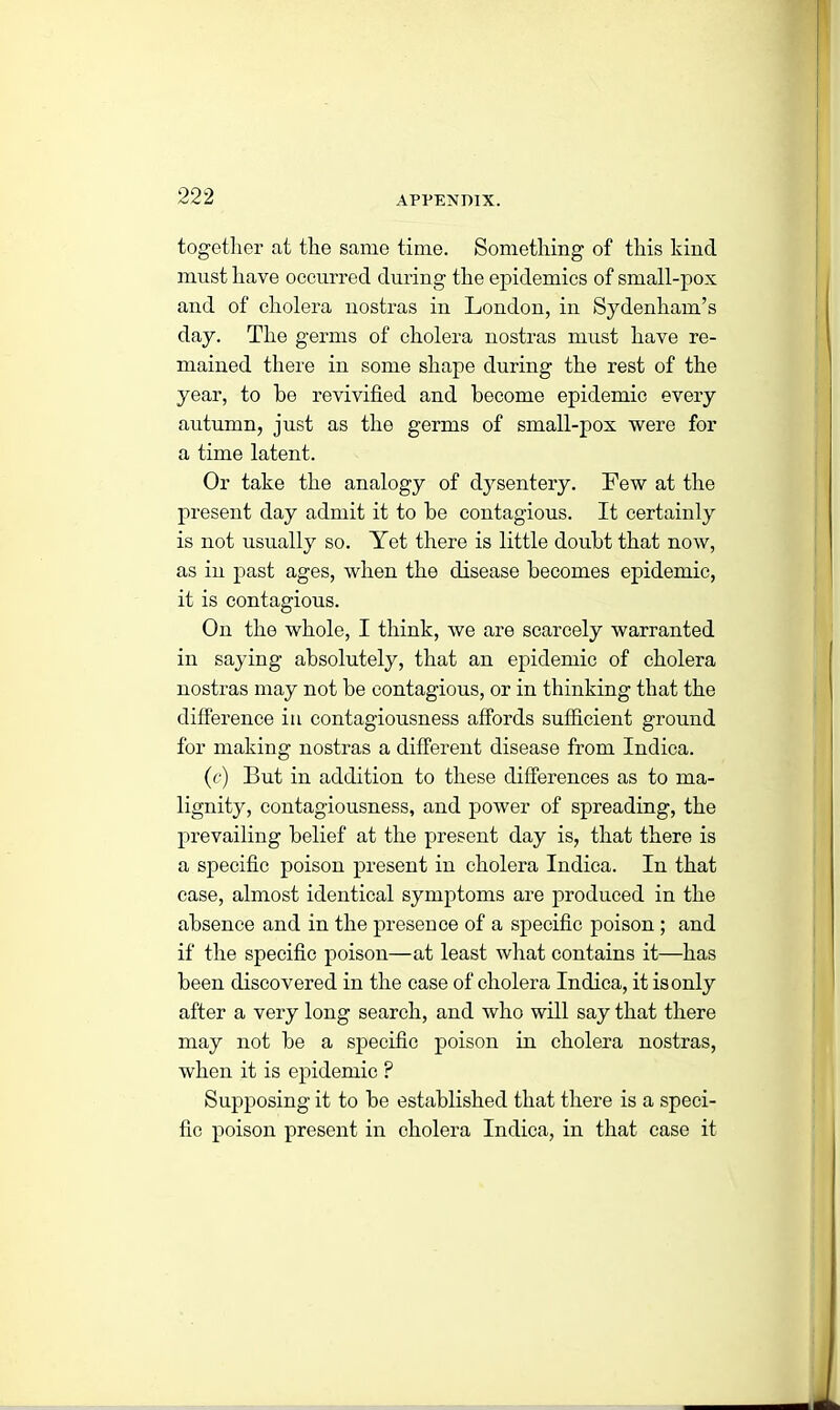 together at the same time. Something of this kind must have occurred during the epidemics of small-pox and of cholera nostras in London, in Sydenham’s day. The germs of cholera nostras must have re- mained there in some shape during the rest of the year, to he revivified and become epidemic every autumn, just as the germs of small-pox were for a time latent. Or take the analogy of dysentery. Few at the present day admit it to be contagious. It certainly is not usually so. Yet there is little doubt that now, as in past ages, when the disease becomes epidemic, it is contagious. On the whole, I think, we are scarcely warranted in saying absolutely, that an epidemic of cholera nostras may not be contagious, or in thinking that the difference in contagiousness affords sufficient ground for making nostras a different disease from Indica. (c) But in addition to these differences as to ma- lignity, contagiousness, and power of spreading, the prevailing belief at the present day is, that there is a specific poison present in cholera Indica. In that case, almost identical symptoms are produced in the absence and in the presence of a specific poison ; and if the specific poison—at least what contains it—has been discovered in the case of cholera Indica, it is only after a very long search, and who will say that there may not be a specific poison in cholera nostras, when it is epidemic ? Supposing it to be established that there is a speci- fic poison present in cholera Indica, in that case it