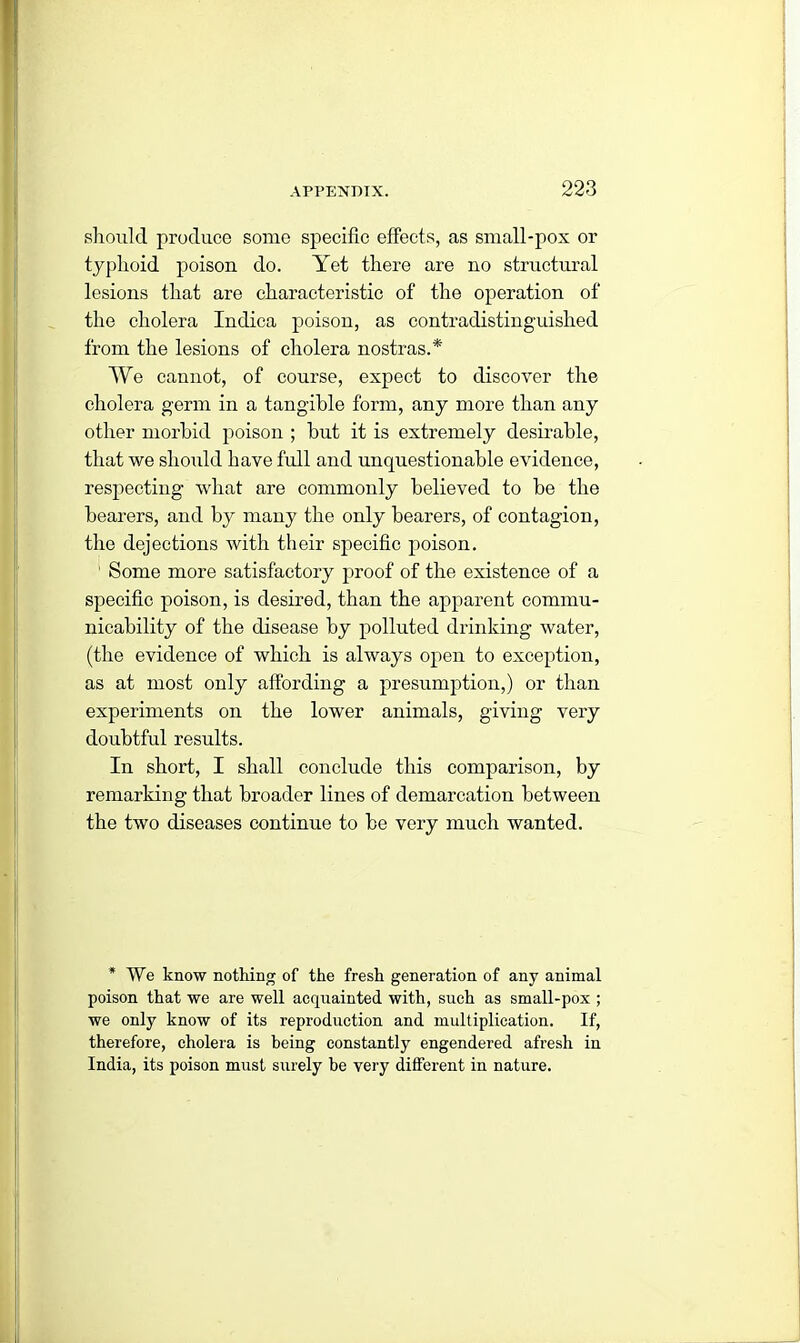 should produce some specific effects, as small-pox or typhoid poison do. Yet there are no structural lesions that are characteristic of the operation of the cholera Indica poison, as contradistinguished from the lesions of cholera nostras.* We cannot, of course, expect to discover the cholera germ in a tangible form, any more than any other morbid poison ; but it is extremely desirable, that we should have full and unquestionable evidence, respecting what are commonly believed to be the bearers, and by many the only bearers, of contagion, the dejections with their specific poison. 1 Some more satisfactory proof of the existence of a specific poison, is desired, than the apparent commu- nicability of the disease by polluted drinking water, (the evidence of which is always open to exception, as at most only affording a presumption,) or than experiments on the lower animals, giving very doubtful results. In short, I shall conclude this comparison, by remarking that broader lines of demarcation between the two diseases continue to be very much wanted. * We know nothing of the fresh generation of any animal poison that we are well acquainted with, such as small-pox ; we only know of its reproduction and multiplication. If, therefore, cholera is being constantly engendered afresh in India, its poison must surely be very different in nature.