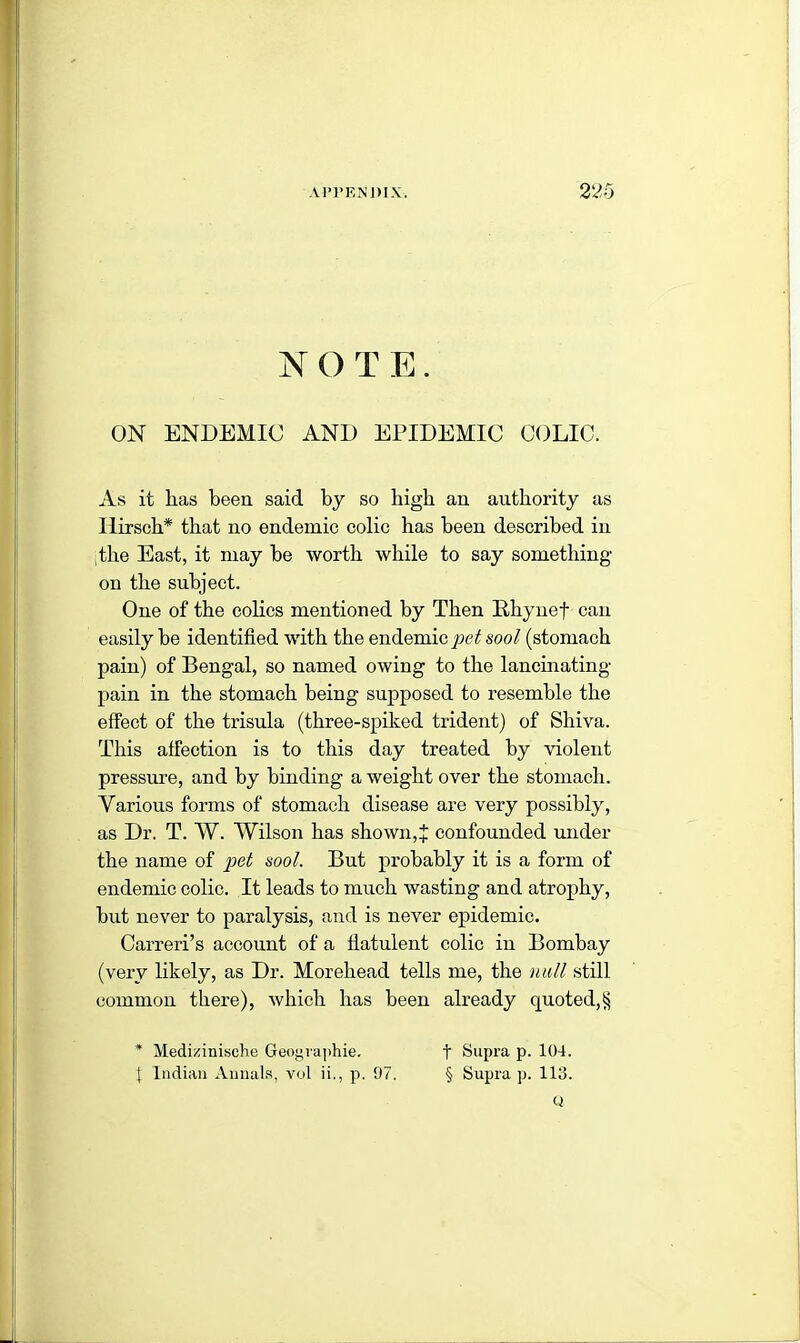 N () T E. ON ENDEMIC AND EPIDEMIC COLIC. As it has been said by so high an authority as llirsch* that no endemic colic has been described in the East, it may be worth while to say something on the subject. One of the colics mentioned by Then Rhynef can easily he identified with the endemic pet sool (stomach pain) of Bengal, so named owing to the lancinating- pain in the stomach being supposed to resemble the effect of the trisula (three-spiked trident) of Shiva. This affection is to this day treated by violent pressure, and by binding a weight over the stomach. Various forms of stomach disease are very possibly, as Dr. T. W. Wilson has shown,% confounded under the name of pet sool. But probably it is a form of endemic colic. It leads to much wasting and atrophy, hut never to paralysis, and is never epidemic. Carreri’s account of a flatulent colic in Bombay (very likely, as Dr. Morehead tells me, the null still common there), which has been already quoted,§ * Medizinische Geographie. f Supra p. 104. | Indian Annals, vol ii., p. 97. § Supra p. 113. Q