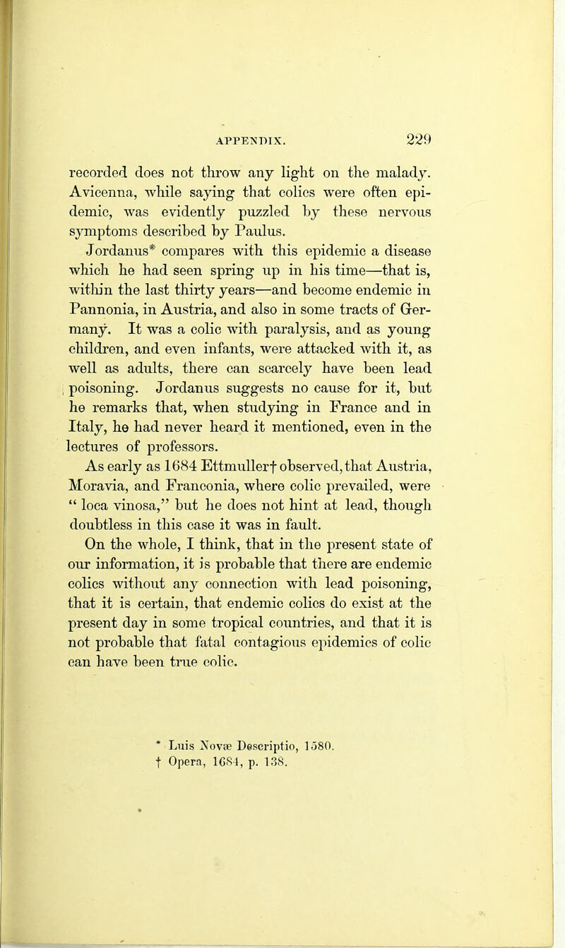 recorded does not throw any light on the malady. Avicenna, while saying that colics were often epi- demic, was evidently puzzled by these nervous symptoms described by Paulus. Jordanus* compares with this epidemic a disease which he had seen spring up in his time—that is, within the last thirty years—and become endemic in Pannonia, in Austria, and also in some tracts of Ger- many. It was a colic writh paralysis, and as young children, and even infants, were attacked with it, as well as adults, there can scarcely have been lead poisoning. Jordanus suggests no cause for it, but he remarks that, when studying in France and in Italy, he had never heard it mentioned, even in the lectures of professors. As early as 1684 Ettmullerf observed, that Austria, Moravia, and Franconia, where colic prevailed, were “ loca vinosa,” but he does not hint at lead, though doubtless in this case it was in fault. On the whole, I think, that in the present state of our information, it is probable that there are endemic colics without any connection with lead poisoning, that it is certain, that endemic colics do exist at the present day in some tropical countries, and that it is not probable that fatal contagious epidemics of colic can have been true colic. * Luis Novae Descriptio, 1 <380. f Opera, 1GS4, p. 138.