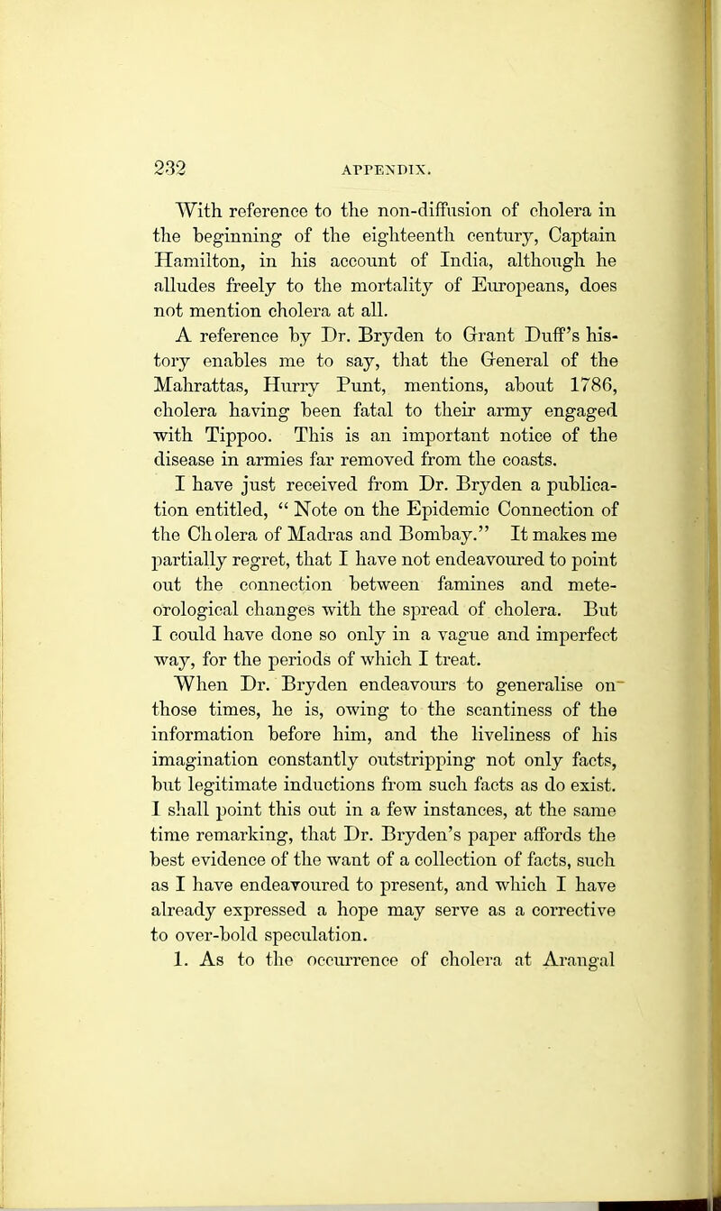 With reference to the non-diffusion of cholera in the beginning of the eighteenth century, Captain Hamilton, in his account of India, although he alludes freely to the mortality of Europeans, does not mention cholera at all. A reference by Dr. Bryden to Grant Duff’s his- tory enables me to say, that the General of the Mahrattas, Hurry Punt, mentions, about 1786, cholera having been fatal to their army engaged with Tippoo. This is an important notice of the disease in armies far removed from the coasts. I have just received from Dr. Bryden a publica- tion entitled, “ Note on the Epidemic Connection of the Cholera of Madras and Bombay.” It makes me partially regret, that I have not endeavoured to point out the connection between famines and mete- orological changes with the spread of cholera. But I could have done so only in a vague and imperfect way, for the periods of which I treat. When Dr. Bryden endeavours to generalise on- those times, he is, owing to the scantiness of the information before him, and the liveliness of his imagination constantly outstripping not only facts, but legitimate inductions from such facts as do exist. I shall point this out in a few instances, at the same time remarking, that Dr. Bryden’s paper affords the best evidence of the want of a collection of facts, such as I have endeavoured to present, and which I have already expressed a hope may serve as a corrective to over-bold speculation. 1. As to the occurrence of cholera at Arangal