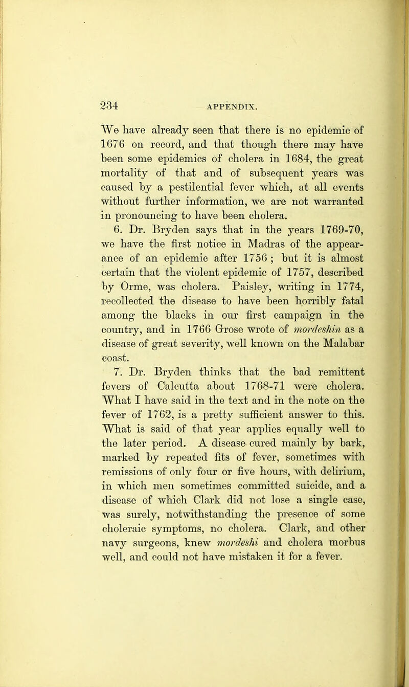 We have already seen that there is no epidemic of 1676 on record, and that though there may have been some epidemics of cholera in 1684, the great mortality of that and of subsequent years was caused by a pestilential fever which, at all events without further information, we are not warranted in pronouncing to have been cholera. 6. Dr. Bryden says that in the years 1769-70, we have the first notice in Madras of the appear- ance of an epidemic after 1756 ; but it is almost certain that the violent epidemic of 1757, described by Orme, was cholera. Paisley, writing in 1774, recollected the disease to have been horribly fatal among the blacks in our first campaign in the country, and in 1766 Grose wrote of mordeshin as a disease of great severity, well known on the Malabar coast. 7. Dr. Bryden thinks that the bad remittent fevers of Calcutta about 1768-71 were cholera. What I have said in the text and in the note on the fever of 1762, is a pretty sufficient answer to this. What is said of that year applies equally well to the later period. A disease cured mainly by bark, marked by repeated fits of fever, sometimes with remissions of only four or five hours, with delirium, in which men sometimes committed suicide, and a disease of which Clark did not lose a single case, was surely, notwithstanding the presence of some choleraic symptoms, no cholera. Clark, and other navy surgeons, knew mordeshi and cholera morbus well, and could not have mistaken it for a fever.