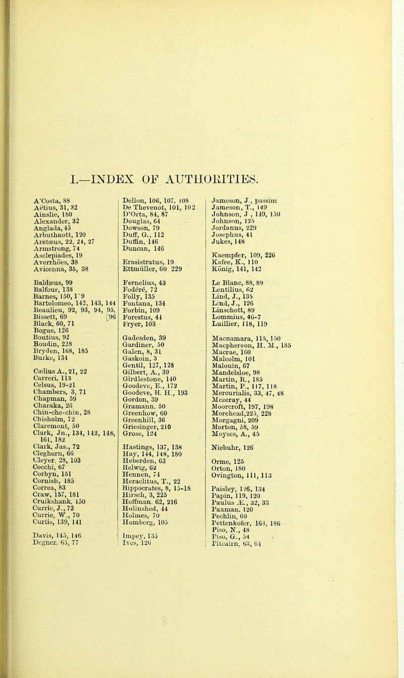 I.—INDEX OF AUTHORITIES A’Costa, 88 Aetius, 31,32 Ainslie, 180 Alexander, 32 Anglada, 45 Arbuthnott, 120 Aretoeus, 22, 24, 27 Armstrong, 74 Asclepiades, 19 Averrhbes, 38 Avicenna, 35, 38 Bald^eus, 99 Balfour, 138 Barnes, 150,1 ‘ 9 Bartolomeo, 142, 143, 144 Beaulieu, 92, 93, 94, 95, Bissett, 69 [96 Black, 60, 71 Bogue, 126 Bontius, 92 Boudin, 228 Bi'yden, 168, 185 Burke, 134 CaeliusA.,21, 22 Carreri, 113 Celsus, 19-21 Chambers, 3, 71 Chapman, 59 Charaka, 26 Chin-che-chin, 28 Chisholm, 72 Claremont, 50 Clark, Jn., 134, 142, 148, 161, 182 Clark, Jas., 72 Cleghorn, 66 Cleyer, 28, 103 Cocchi, 67 Corbyn,151 Cornish, 185 Correa, 83 Craw, 157, 181 Cruikshank, 150 Currie, J., 73 Currie, W., 70 Curtis, 139, 141 Davis, 145, 146 Degner, 65, 77 Dellon, 106, 107, 108 De Thevenot, 101, 102 D’Orta, 84, 87 Douglas, 64 Dowson, 79 Duff, G., 112 Duffin, 146 Duncan, 146 Erasistratus, 19 Ettmiiller, 60 229 Femelius, 43 Foderd, 72 Folly, 135 Fontana, 134 Forbin, 109 Forestus, 44 Fryer, 103 Gadesden, 39 Gardiner, 50 Galen, 8, 31 Gaskoin, 3 Gentil, 127, 128 Gilbert, A., 39 Girdlestone, 140 Goodeve, E., 172 Goodeve, H. H., 193 Gordon, 39 Gramann. 50 Greenhow, 60 Greenhill, 36 Griesinger, 210 Grose, 124 Hastings, 137, 138 Hay, 144, 148, 180 Ileberden, 63 Helwig, 62 Hennen, 74 Heraclitus, T., 22 Hippocrates, 8, 15-18 Hirsch, 3, 225 Holfman. 62, 216 Holinshed, 44 Holmes, 70 Homberg, 105 Impey, 135 Ives, 126 Jameson, J , passim Jameson, T., 149 Johnson, J , 149, 150 Johnson, 125 Jordanus, 229 Josephus, 41 Jukes, 148 Kaempfer, 109, 226 Kafee, K., 110 Kdnig, 141, 142 Le Blanc, 88, 89 Lentilius, 62 Lind, J., 135 Lind, J., 126 Linschott, 89 Lommius, 46-7 Luillier, 118, 119 Macnamara, 115, 150 Macpherson, H. M., 185 Macrae, 160 Malcolm, 101 Malouin, 67 Mandelsloe, 98 Martin, K., 185 Martin, P., 117, 118 Mercurialis, 33, 47, 48 Mezeray, 44 Moorcroft, 197, 198 Morehead,22 5, 228 Morgagni, 209 Morton, 58, 59 Moyses, A., 45 Niebuhr, 126 Orme, 125 Orton, 180 Ovington, 111, 113 Paisley, 126, 134 Papin, 119, 120 I’aulus .17, 32, 33 Paxman, 120 Pechlin, GO Pettenkofer, 163, 186 Piso, N„ 48 Piso, G., 54 Pitcairn, 63, 64