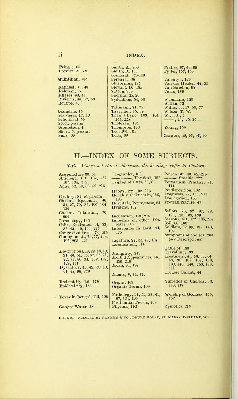 11 INDEX. Pringle, 66 Prosper, A., 48 Quintilian, 168 Raphael, V., 40 Rehman, i>7 Rhazes, 33, 35 Rivierus, 46, 52, 53 Rouppe, 70 Saunders, 73 Sauvages, 12, 13 Schdnheid, 50 Scott, passim Scoutetten, 4 Short, 3, passim Sims, 69 Smith, A., 209 Smith, B.. 153 Sonnerat, 129-133 Sprenger, 36 Stavorinus, 127 Stewart, D., 185 Sutton, 209 Su^ruta, 25,26 Sydenham, 54, 56 Tallmann, 71, 72 Tavernier, 85, 89 Then Rhyne, 103, 104, 105, 225 Tholozan, 134 Thompson, 146 Tod, 100, 101 Torti, 63 Tralles, 67, 68, 69 Tytler, 153, 159 Valentyn, 120 Yan der Heiden, 44, 51 Van Swieten, 65 Yarro, 109 Wanmann, 128 Willan, 73 Willis, 56, 57, 58, 77 W ilson, T. W., Wise, J-, 4 , T., 25, 26 Young, 159 Zacutus, 49, 96, 97, 98 II.—INDEX OF SOME SUBJECTS. N.B.— Where not stated otherwise, the headings refer to Cholera. Acupuncture 30, 81 .'Etiology, 131, 132, 157, 107, 194, 212 Ague, 52, 59, 63, 66, 215 Cautery, 81, et passim Cholera Epidemics, 46, 54, 57, 70, 83, 100, 104, 130 Cholera Infantum, 70, 200 Chronology, 186 Colic, Epidemics of, 33, 37, 45, 49, 104, 225 Congestive Fever, 74, 215 Contagion, 51, 76, 77, 148, 195, 205, 221 Descriptions, 19,22 25,29, 34, 46, 51, 55, 57, 65, 71, 72, 73, 80, 93, 102, 107, 128, 141 Dysentery, 43, 49, 50, 60, 61, 65, 96, 220 Endemicity, 159, 179 Epidemicity, 183 Fever in Bengal, 112, 198 Ganges Water, 88 Geography, 186 , Physical, 187 Griping of Guts, 59, 66 Habits, 122, 192, 213 Hooghly, Sickness in, 126, 193 Hospitals, Portuguese, 84 Hygiene, 197 Incubation, 194,216 Influence on other Dis- eases, 215 Intercourse in East, 91, 175 Ligature, 22, 35, 87, 197 Localisation, 214 Malignity, 219 Morbid Appearances, 146, 196, 210 Moxa, 81, 197 Names, 6, 14, 176 Origin, 163 Organic Germs, 109 Pathology, 31, 53, 58, 63, 67, 121, 195 Pestilential Fevers, 109 Pilgrims, 192 Poison, 32, 48, 62, 215 . Specific, 222 Portuguese Practice, 84, 114 Predisposition, 192 Prognosis, 77, 155, 212 Propagation, 168 Protean Nature, 47 Sailors, 70, 92, 97, 99, 125, 128, 139, 193 Seasons, 161, 172, 185, 214 Soil, 66, 168 Soldiers, 82, 99, 136, 140, 192 Symptoms of cholera, 208 (see Descriptions) Table of, 180 Travelling, 193 Treatment, 41, 56, 58, 64, 68, 96, 102, 107, 113, 139, 140, 146, 153, 196, 211 Trousse Galant, 44 Varieties of Cholera, 13, 178, 217 Worship of Goddess, 115, 152 Zymotics, 2lS LONDON: PRINTED BY RANKEN & CO., DRURY HOUSE, ST. MARY-I,E-STRAND, \V.C